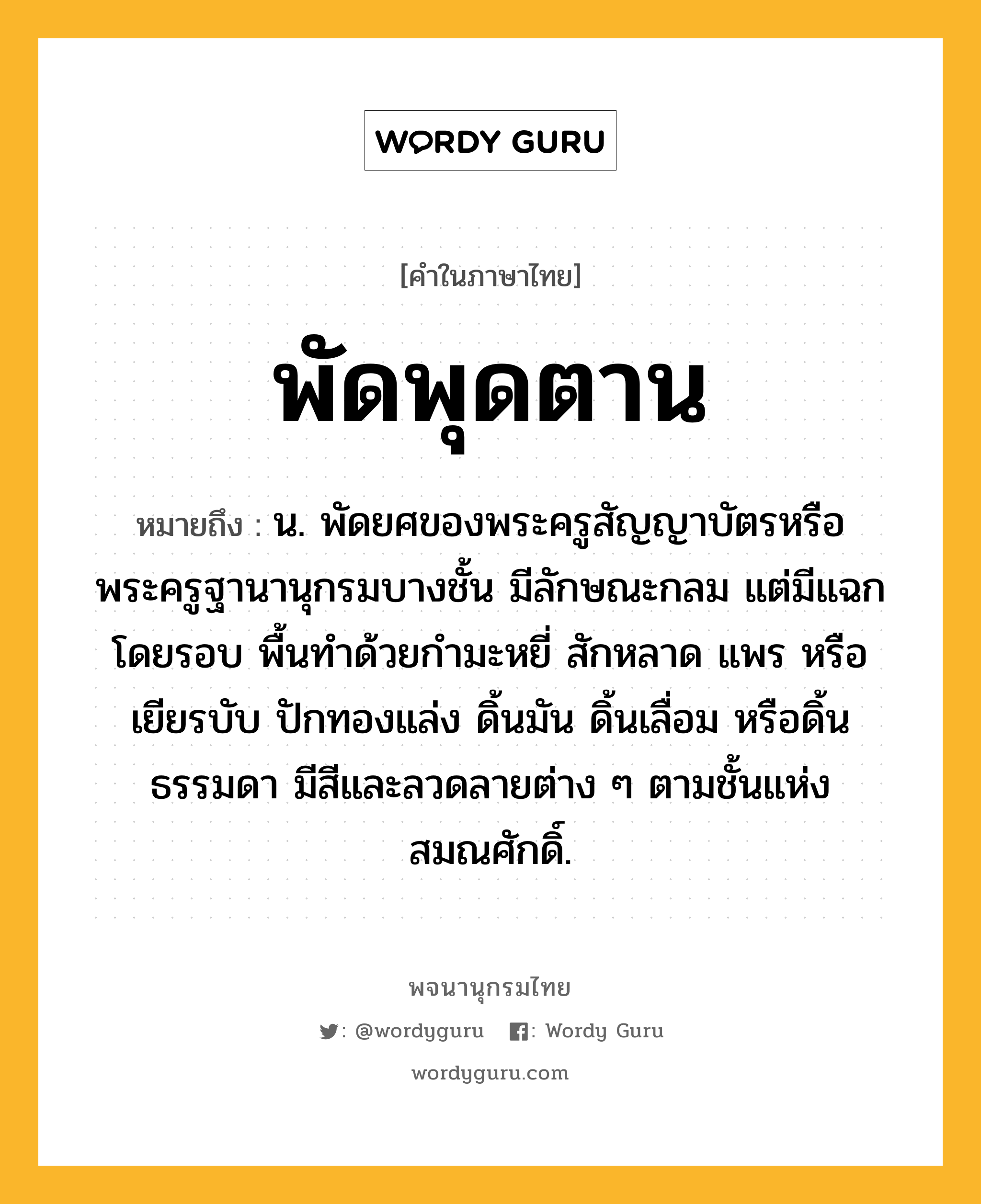 พัดพุดตาน ความหมาย หมายถึงอะไร?, คำในภาษาไทย พัดพุดตาน หมายถึง น. พัดยศของพระครูสัญญาบัตรหรือพระครูฐานานุกรมบางชั้น มีลักษณะกลม แต่มีแฉกโดยรอบ พื้นทำด้วยกำมะหยี่ สักหลาด แพร หรือเยียรบับ ปักทองแล่ง ดิ้นมัน ดิ้นเลื่อม หรือดิ้นธรรมดา มีสีและลวดลายต่าง ๆ ตามชั้นแห่งสมณศักดิ์.