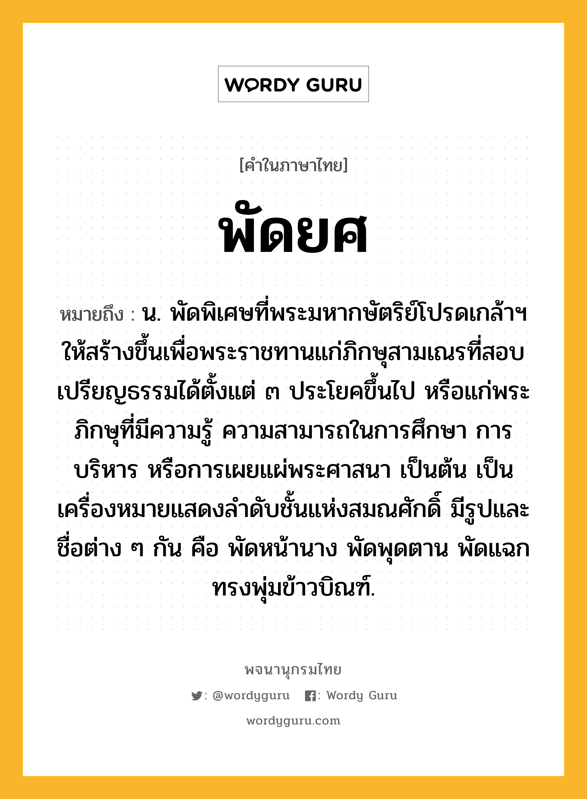 พัดยศ ความหมาย หมายถึงอะไร?, คำในภาษาไทย พัดยศ หมายถึง น. พัดพิเศษที่พระมหากษัตริย์โปรดเกล้าฯ ให้สร้างขึ้นเพื่อพระราชทานแก่ภิกษุสามเณรที่สอบเปรียญธรรมได้ตั้งแต่ ๓ ประโยคขึ้นไป หรือแก่พระภิกษุที่มีความรู้ ความสามารถในการศึกษา การบริหาร หรือการเผยแผ่พระศาสนา เป็นต้น เป็นเครื่องหมายแสดงลำดับชั้นแห่งสมณศักดิ์ มีรูปและชื่อต่าง ๆ กัน คือ พัดหน้านาง พัดพุดตาน พัดแฉกทรงพุ่มข้าวบิณฑ์.