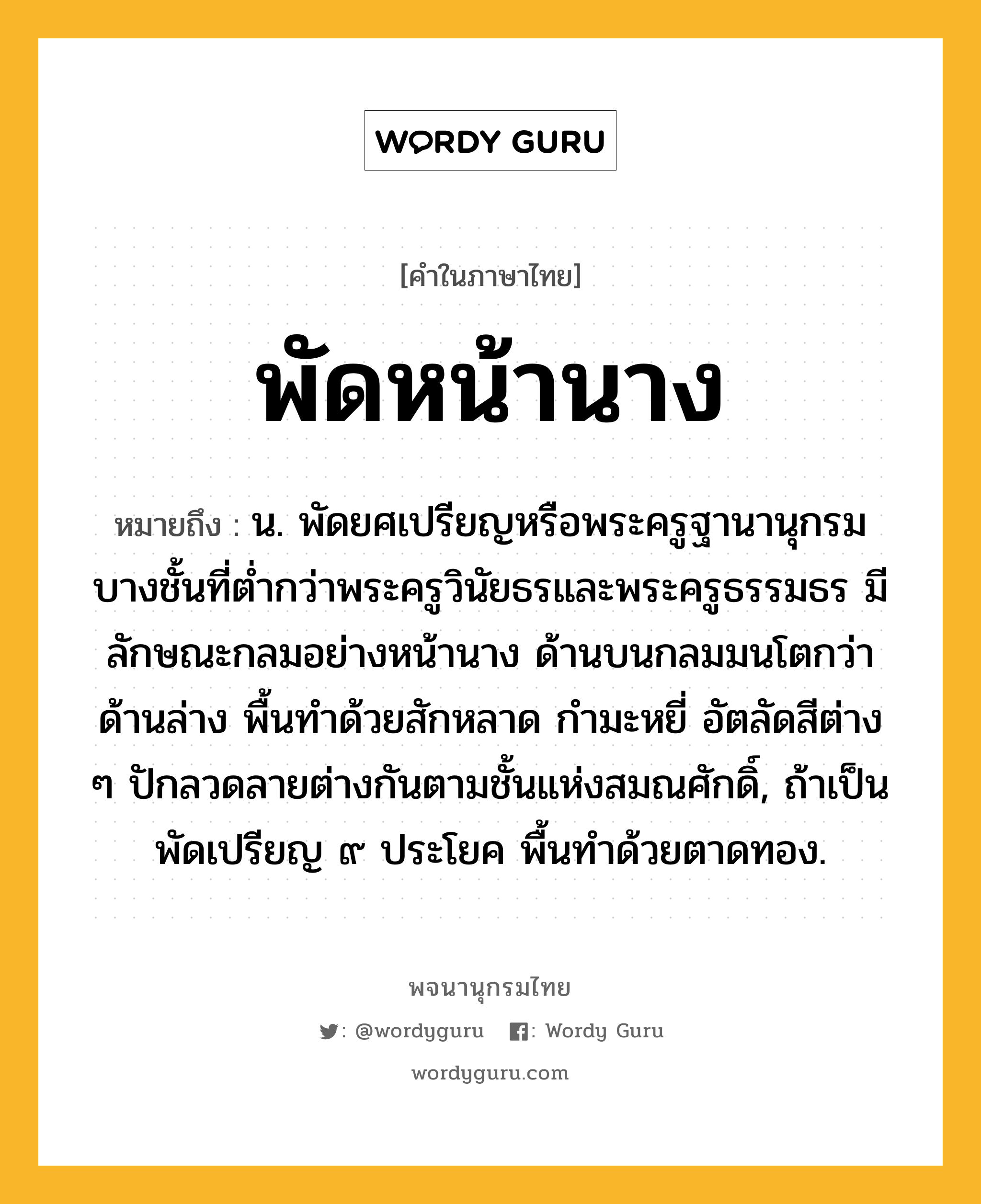 พัดหน้านาง ความหมาย หมายถึงอะไร?, คำในภาษาไทย พัดหน้านาง หมายถึง น. พัดยศเปรียญหรือพระครูฐานานุกรมบางชั้นที่ต่ำกว่าพระครูวินัยธรและพระครูธรรมธร มีลักษณะกลมอย่างหน้านาง ด้านบนกลมมนโตกว่าด้านล่าง พื้นทำด้วยสักหลาด กำมะหยี่ อัตลัดสีต่าง ๆ ปักลวดลายต่างกันตามชั้นแห่งสมณศักดิ์, ถ้าเป็นพัดเปรียญ ๙ ประโยค พื้นทำด้วยตาดทอง.