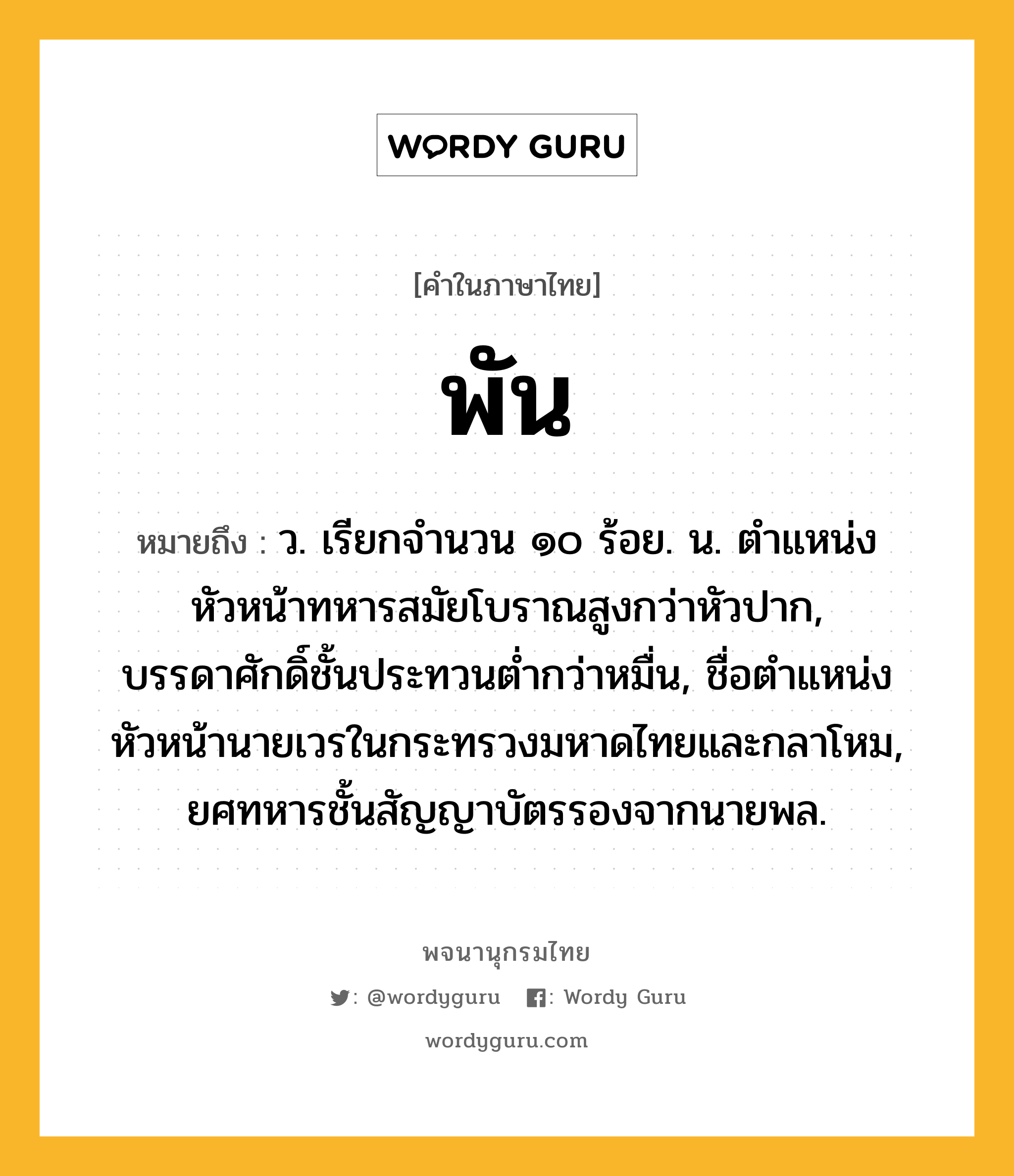 พัน ความหมาย หมายถึงอะไร?, คำในภาษาไทย พัน หมายถึง ว. เรียกจํานวน ๑๐ ร้อย. น. ตําแหน่งหัวหน้าทหารสมัยโบราณสูงกว่าหัวปาก, บรรดาศักดิ์ชั้นประทวนตํ่ากว่าหมื่น, ชื่อตําแหน่งหัวหน้านายเวรในกระทรวงมหาดไทยและกลาโหม, ยศทหารชั้นสัญญาบัตรรองจากนายพล.