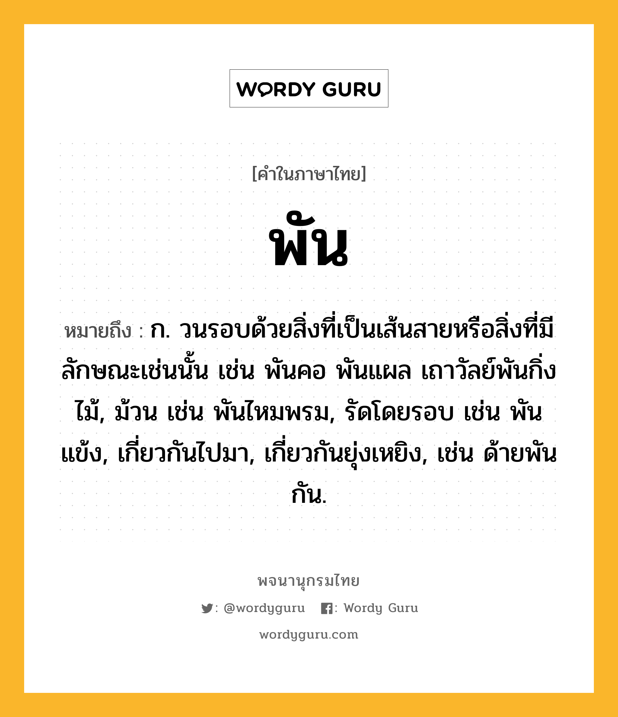 พัน ความหมาย หมายถึงอะไร?, คำในภาษาไทย พัน หมายถึง ก. วนรอบด้วยสิ่งที่เป็นเส้นสายหรือสิ่งที่มีลักษณะเช่นนั้น เช่น พันคอ พันแผล เถาวัลย์พันกิ่งไม้, ม้วน เช่น พันไหมพรม, รัดโดยรอบ เช่น พันแข้ง, เกี่ยวกันไปมา, เกี่ยวกันยุ่งเหยิง, เช่น ด้ายพันกัน.