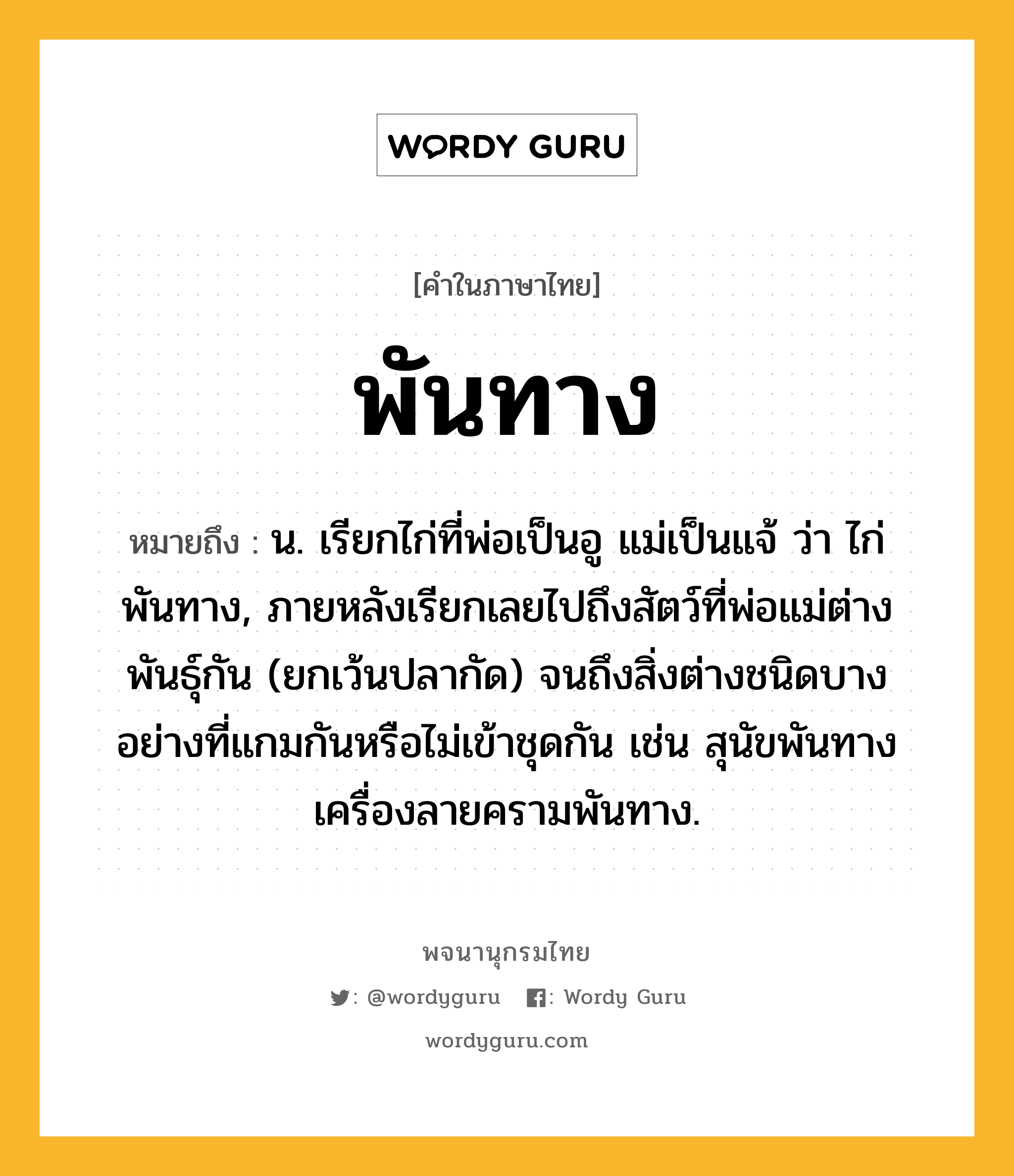 พันทาง ความหมาย หมายถึงอะไร?, คำในภาษาไทย พันทาง หมายถึง น. เรียกไก่ที่พ่อเป็นอู แม่เป็นแจ้ ว่า ไก่พันทาง, ภายหลังเรียกเลยไปถึงสัตว์ที่พ่อแม่ต่างพันธุ์กัน (ยกเว้นปลากัด) จนถึงสิ่งต่างชนิดบางอย่างที่แกมกันหรือไม่เข้าชุดกัน เช่น สุนัขพันทาง เครื่องลายครามพันทาง.