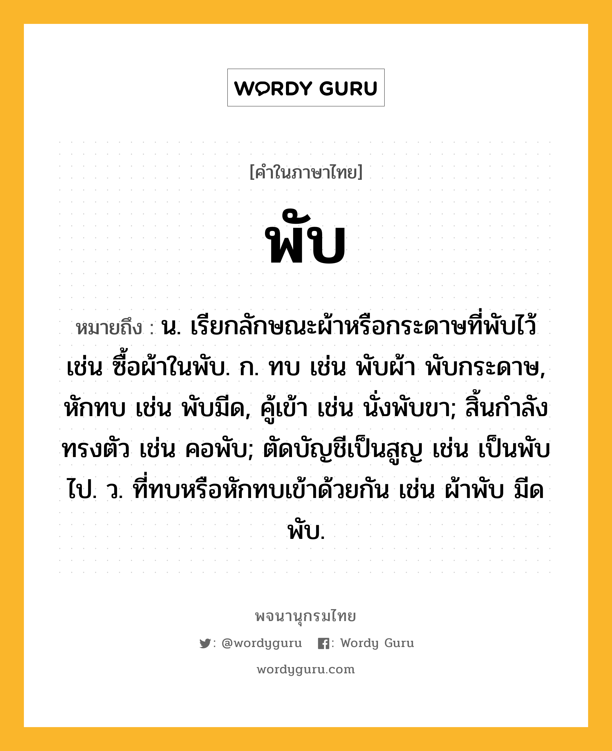 พับ ความหมาย หมายถึงอะไร?, คำในภาษาไทย พับ หมายถึง น. เรียกลักษณะผ้าหรือกระดาษที่พับไว้ เช่น ซื้อผ้าในพับ. ก. ทบ เช่น พับผ้า พับกระดาษ, หักทบ เช่น พับมีด, คู้เข้า เช่น นั่งพับขา; สิ้นกําลังทรงตัว เช่น คอพับ; ตัดบัญชีเป็นสูญ เช่น เป็นพับไป. ว. ที่ทบหรือหักทบเข้าด้วยกัน เช่น ผ้าพับ มีดพับ.