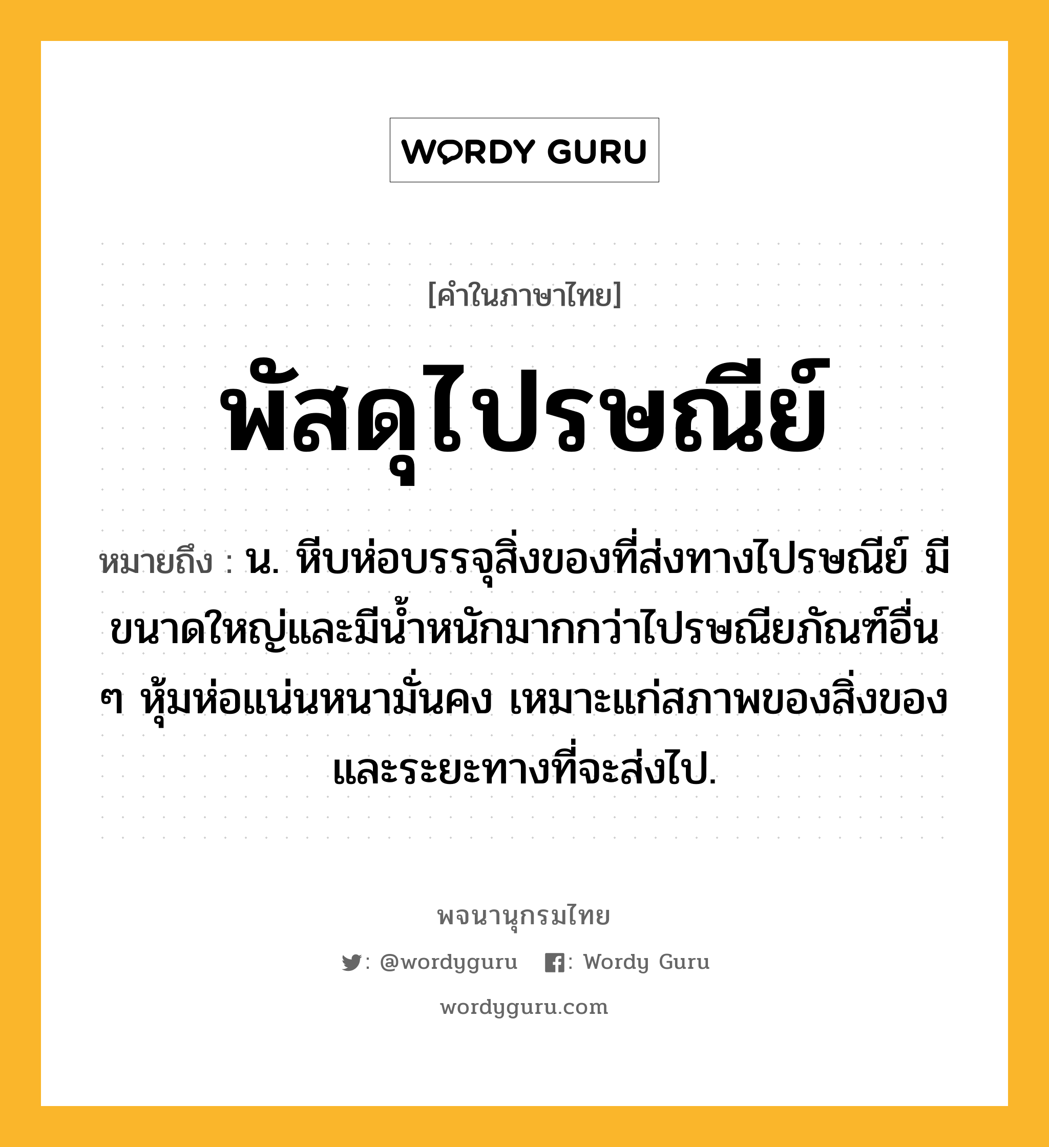 พัสดุไปรษณีย์ ความหมาย หมายถึงอะไร?, คำในภาษาไทย พัสดุไปรษณีย์ หมายถึง น. หีบห่อบรรจุสิ่งของที่ส่งทางไปรษณีย์ มีขนาดใหญ่และมีนํ้าหนักมากกว่าไปรษณียภัณฑ์อื่น ๆ หุ้มห่อแน่นหนามั่นคง เหมาะแก่สภาพของสิ่งของและระยะทางที่จะส่งไป.