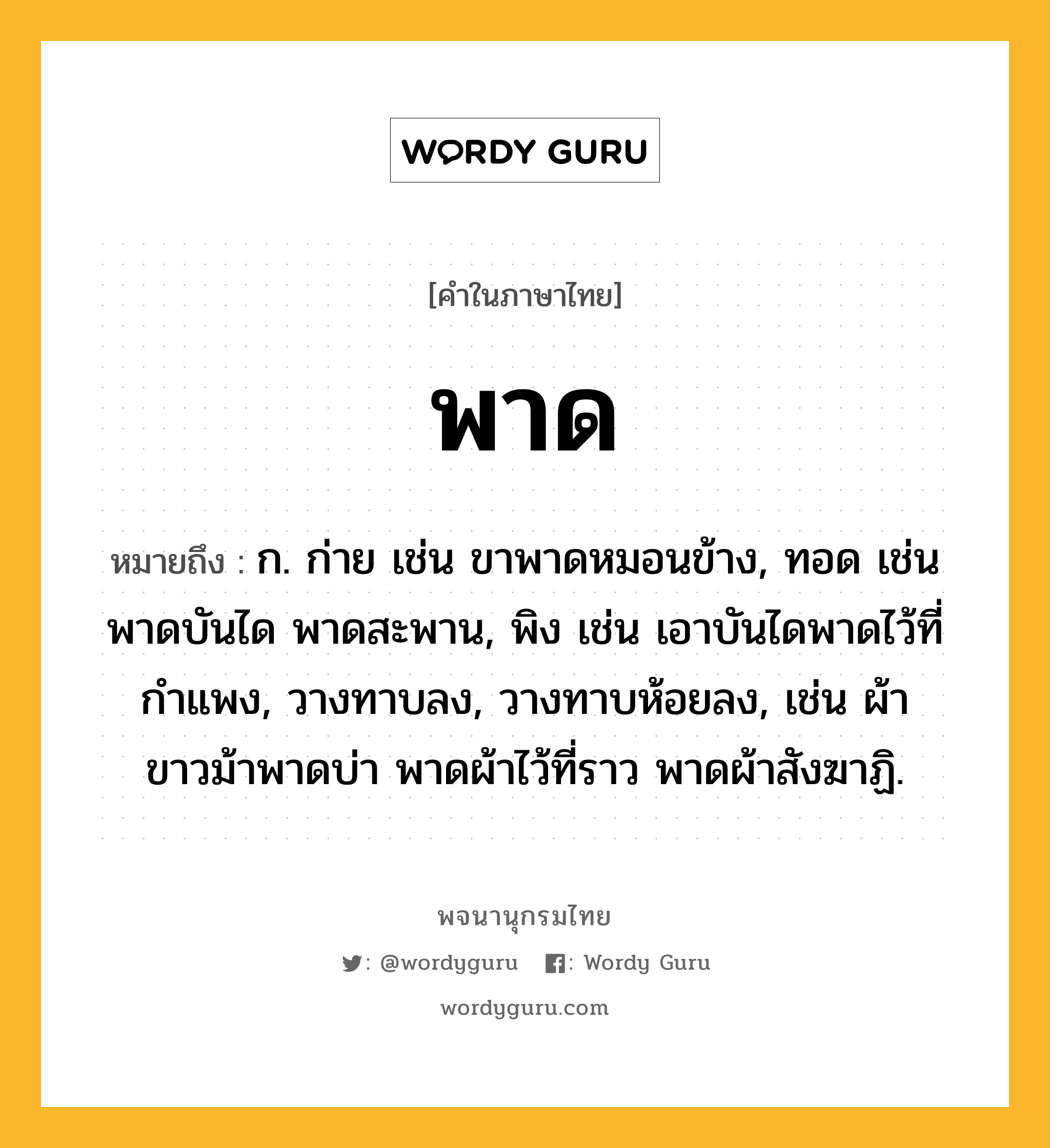 พาด ความหมาย หมายถึงอะไร?, คำในภาษาไทย พาด หมายถึง ก. ก่าย เช่น ขาพาดหมอนข้าง, ทอด เช่น พาดบันได พาดสะพาน, พิง เช่น เอาบันไดพาดไว้ที่กำแพง, วางทาบลง, วางทาบห้อยลง, เช่น ผ้าขาวม้าพาดบ่า พาดผ้าไว้ที่ราว พาดผ้าสังฆาฏิ.