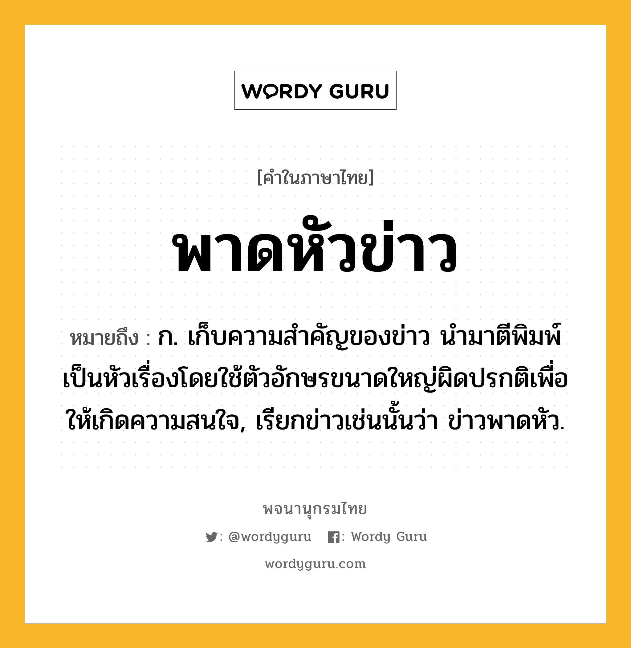 พาดหัวข่าว ความหมาย หมายถึงอะไร?, คำในภาษาไทย พาดหัวข่าว หมายถึง ก. เก็บความสําคัญของข่าว นํามาตีพิมพ์เป็นหัวเรื่องโดยใช้ตัวอักษรขนาดใหญ่ผิดปรกติเพื่อให้เกิดความสนใจ, เรียกข่าวเช่นนั้นว่า ข่าวพาดหัว.