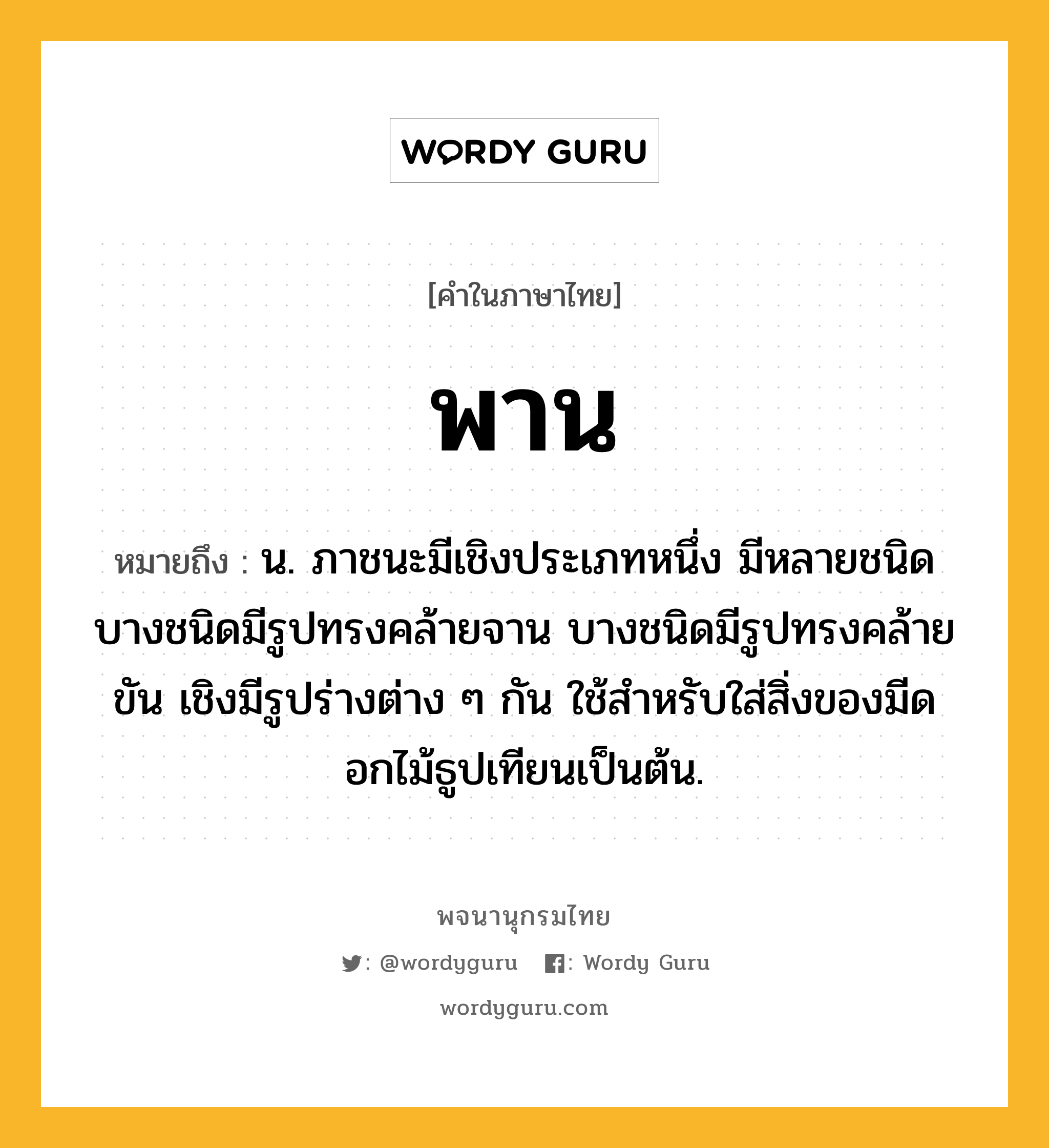 พาน ความหมาย หมายถึงอะไร?, คำในภาษาไทย พาน หมายถึง น. ภาชนะมีเชิงประเภทหนึ่ง มีหลายชนิด บางชนิดมีรูปทรงคล้ายจาน บางชนิดมีรูปทรงคล้ายขัน เชิงมีรูปร่างต่าง ๆ กัน ใช้สําหรับใส่สิ่งของมีดอกไม้ธูปเทียนเป็นต้น.