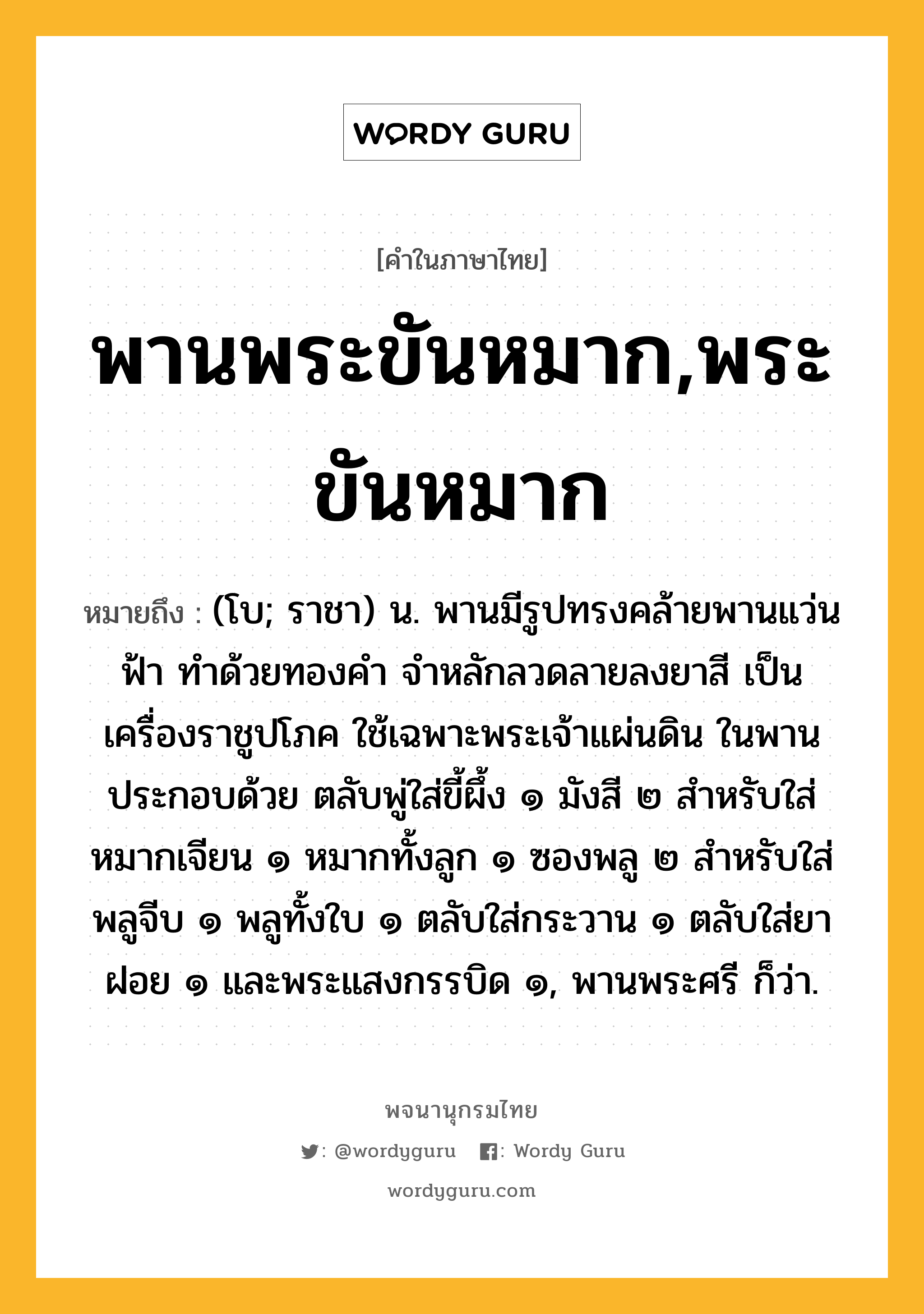 พานพระขันหมาก,พระขันหมาก ความหมาย หมายถึงอะไร?, คำในภาษาไทย พานพระขันหมาก,พระขันหมาก หมายถึง (โบ; ราชา) น. พานมีรูปทรงคล้ายพานแว่นฟ้า ทำด้วยทองคำ จำหลักลวดลายลงยาสี เป็นเครื่องราชูปโภค ใช้เฉพาะพระเจ้าแผ่นดิน ในพานประกอบด้วย ตลับพู่ใส่ขี้ผึ้ง ๑ มังสี ๒ สำหรับใส่หมากเจียน ๑ หมากทั้งลูก ๑ ซองพลู ๒ สำหรับใส่พลูจีบ ๑ พลูทั้งใบ ๑ ตลับใส่กระวาน ๑ ตลับใส่ยาฝอย ๑ และพระแสงกรรบิด ๑, พานพระศรี ก็ว่า.