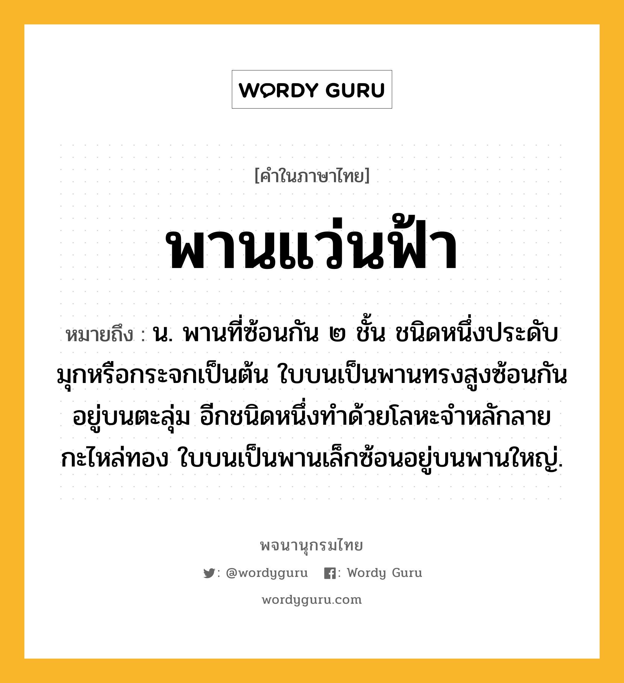 พานแว่นฟ้า ความหมาย หมายถึงอะไร?, คำในภาษาไทย พานแว่นฟ้า หมายถึง น. พานที่ซ้อนกัน ๒ ชั้น ชนิดหนึ่งประดับมุกหรือกระจกเป็นต้น ใบบนเป็นพานทรงสูงซ้อนกันอยู่บนตะลุ่ม อีกชนิดหนึ่งทําด้วยโลหะจําหลักลายกะไหล่ทอง ใบบนเป็นพานเล็กซ้อนอยู่บนพานใหญ่.