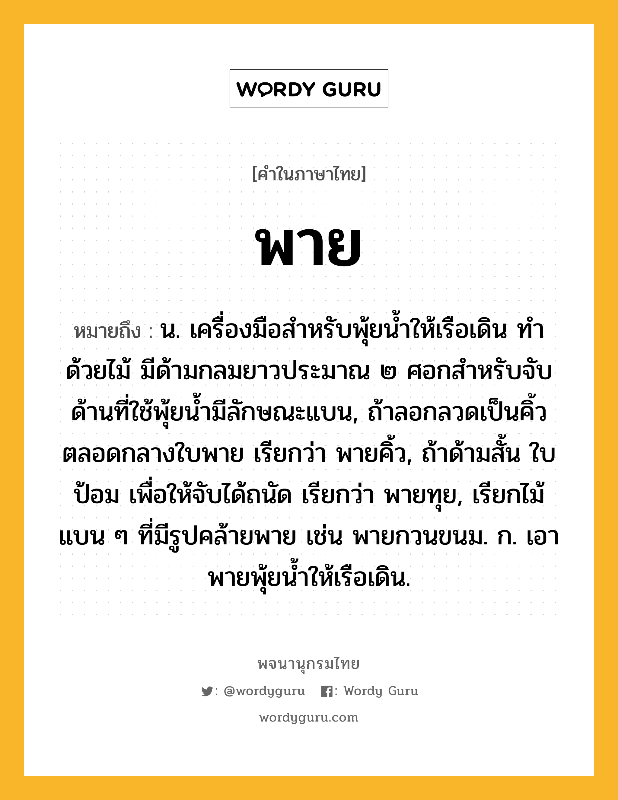 พาย ความหมาย หมายถึงอะไร?, คำในภาษาไทย พาย หมายถึง น. เครื่องมือสําหรับพุ้ยนํ้าให้เรือเดิน ทำด้วยไม้ มีด้ามกลมยาวประมาณ ๒ ศอกสำหรับจับ ด้านที่ใช้พุ้ยน้ำมีลักษณะแบน, ถ้าลอกลวดเป็นคิ้วตลอดกลางใบพาย เรียกว่า พายคิ้ว, ถ้าด้ามสั้น ใบป้อม เพื่อให้จับได้ถนัด เรียกว่า พายทุย, เรียกไม้แบน ๆ ที่มีรูปคล้ายพาย เช่น พายกวนขนม. ก. เอาพายพุ้ยนํ้าให้เรือเดิน.