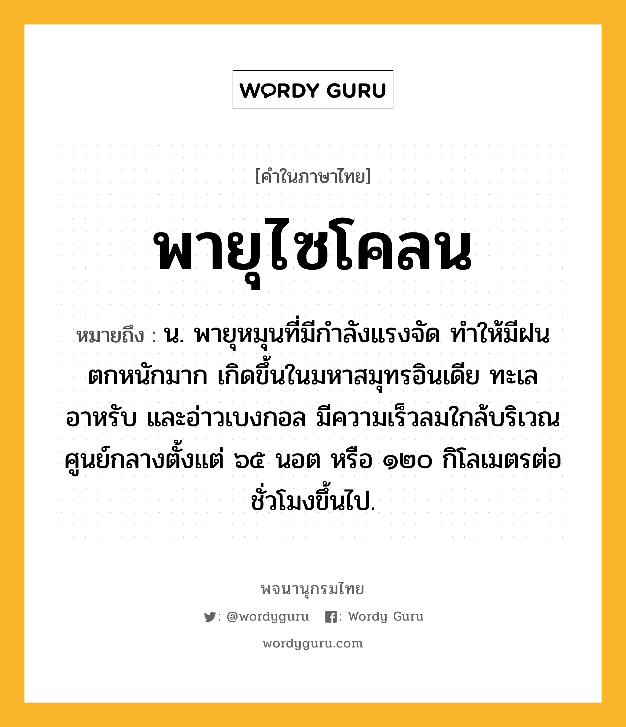 พายุไซโคลน ความหมาย หมายถึงอะไร?, คำในภาษาไทย พายุไซโคลน หมายถึง น. พายุหมุนที่มีกำลังแรงจัด ทำให้มีฝนตกหนักมาก เกิดขึ้นในมหาสมุทรอินเดีย ทะเลอาหรับ และอ่าวเบงกอล มีความเร็วลมใกล้บริเวณศูนย์กลางตั้งแต่ ๖๕ นอต หรือ ๑๒๐ กิโลเมตรต่อชั่วโมงขึ้นไป.