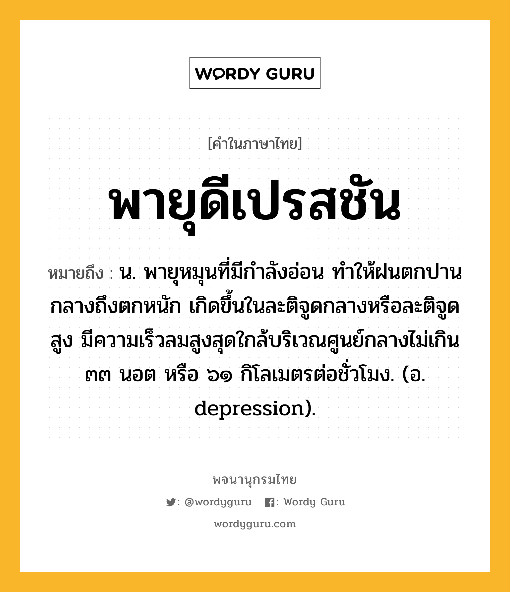 พายุดีเปรสชัน ความหมาย หมายถึงอะไร?, คำในภาษาไทย พายุดีเปรสชัน หมายถึง น. พายุหมุนที่มีกำลังอ่อน ทำให้ฝนตกปานกลางถึงตกหนัก เกิดขึ้นในละติจูดกลางหรือละติจูดสูง มีความเร็วลมสูงสุดใกล้บริเวณศูนย์กลางไม่เกิน ๓๓ นอต หรือ ๖๑ กิโลเมตรต่อชั่วโมง. (อ. depression).