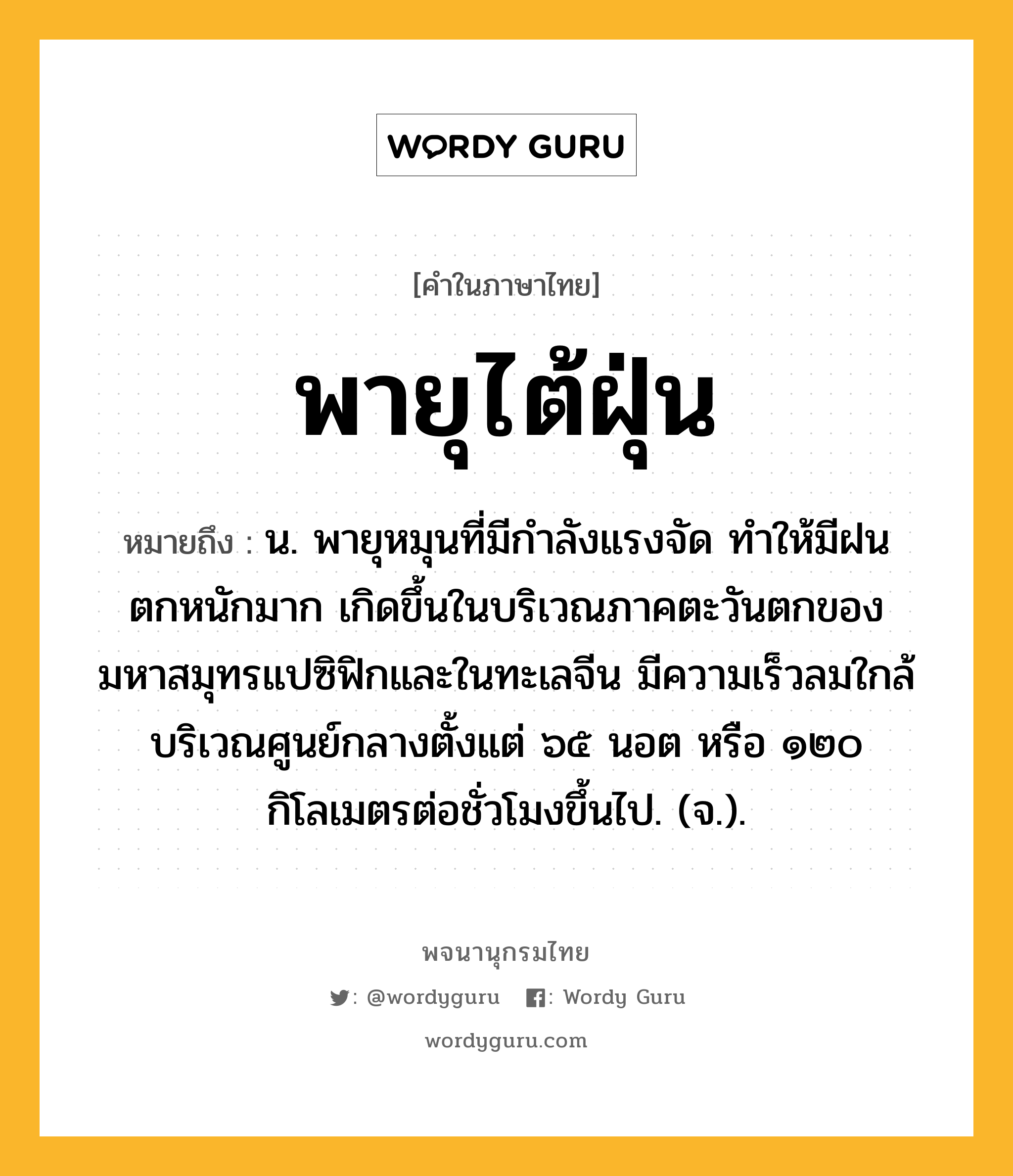 พายุไต้ฝุ่น ความหมาย หมายถึงอะไร?, คำในภาษาไทย พายุไต้ฝุ่น หมายถึง น. พายุหมุนที่มีกำลังแรงจัด ทำให้มีฝนตกหนักมาก เกิดขึ้นในบริเวณภาคตะวันตกของมหาสมุทรแปซิฟิกและในทะเลจีน มีความเร็วลมใกล้บริเวณศูนย์กลางตั้งแต่ ๖๕ นอต หรือ ๑๒๐ กิโลเมตรต่อชั่วโมงขึ้นไป. (จ.).