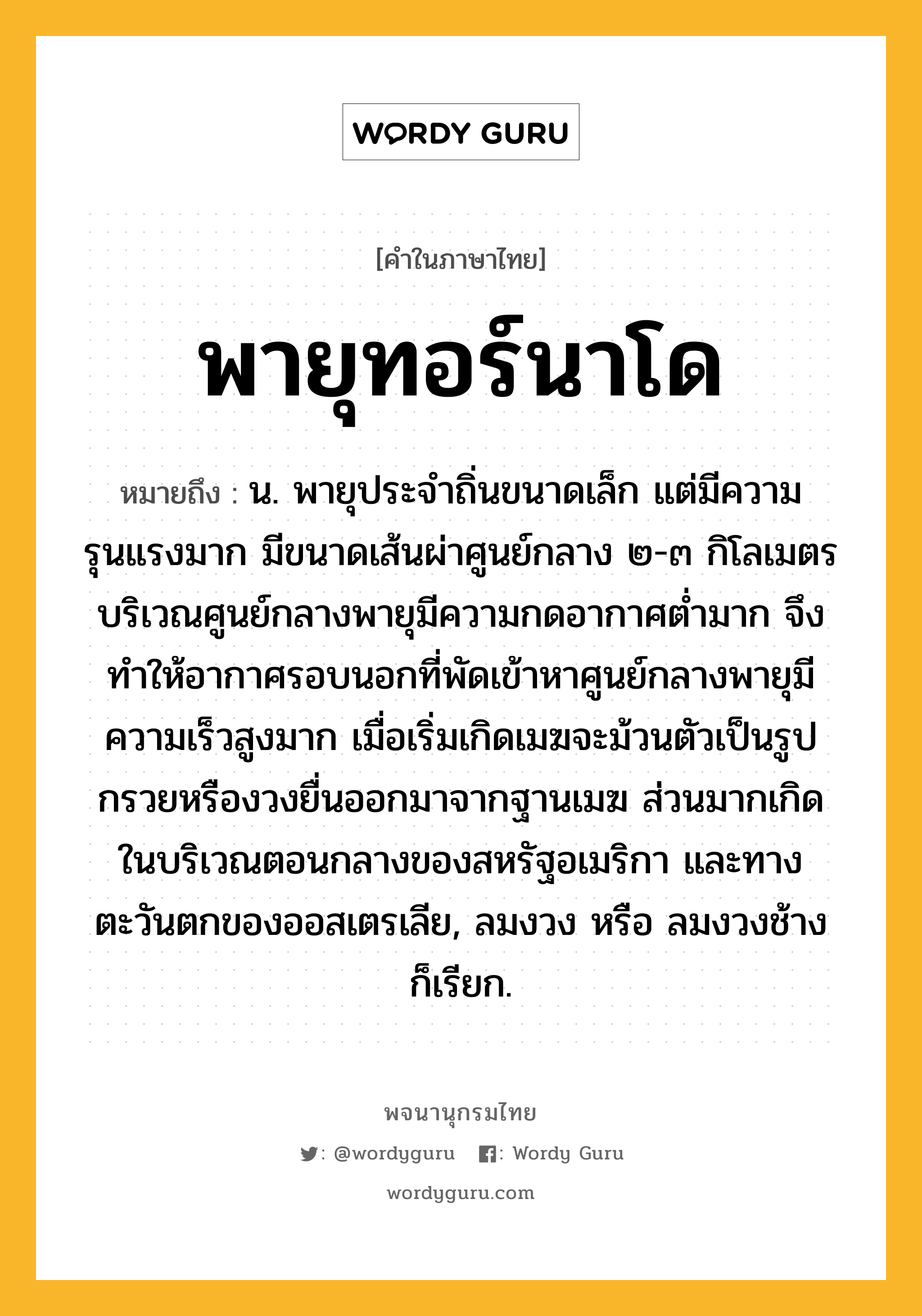 พายุทอร์นาโด ความหมาย หมายถึงอะไร?, คำในภาษาไทย พายุทอร์นาโด หมายถึง น. พายุประจำถิ่นขนาดเล็ก แต่มีความรุนแรงมาก มีขนาดเส้นผ่าศูนย์กลาง ๒-๓ กิโลเมตร บริเวณศูนย์กลางพายุมีความกดอากาศต่ำมาก จึงทำให้อากาศรอบนอกที่พัดเข้าหาศูนย์กลางพายุมีความเร็วสูงมาก เมื่อเริ่มเกิดเมฆจะม้วนตัวเป็นรูปกรวยหรืองวงยื่นออกมาจากฐานเมฆ ส่วนมากเกิดในบริเวณตอนกลางของสหรัฐอเมริกา และทางตะวันตกของออสเตรเลีย, ลมงวง หรือ ลมงวงช้าง ก็เรียก.