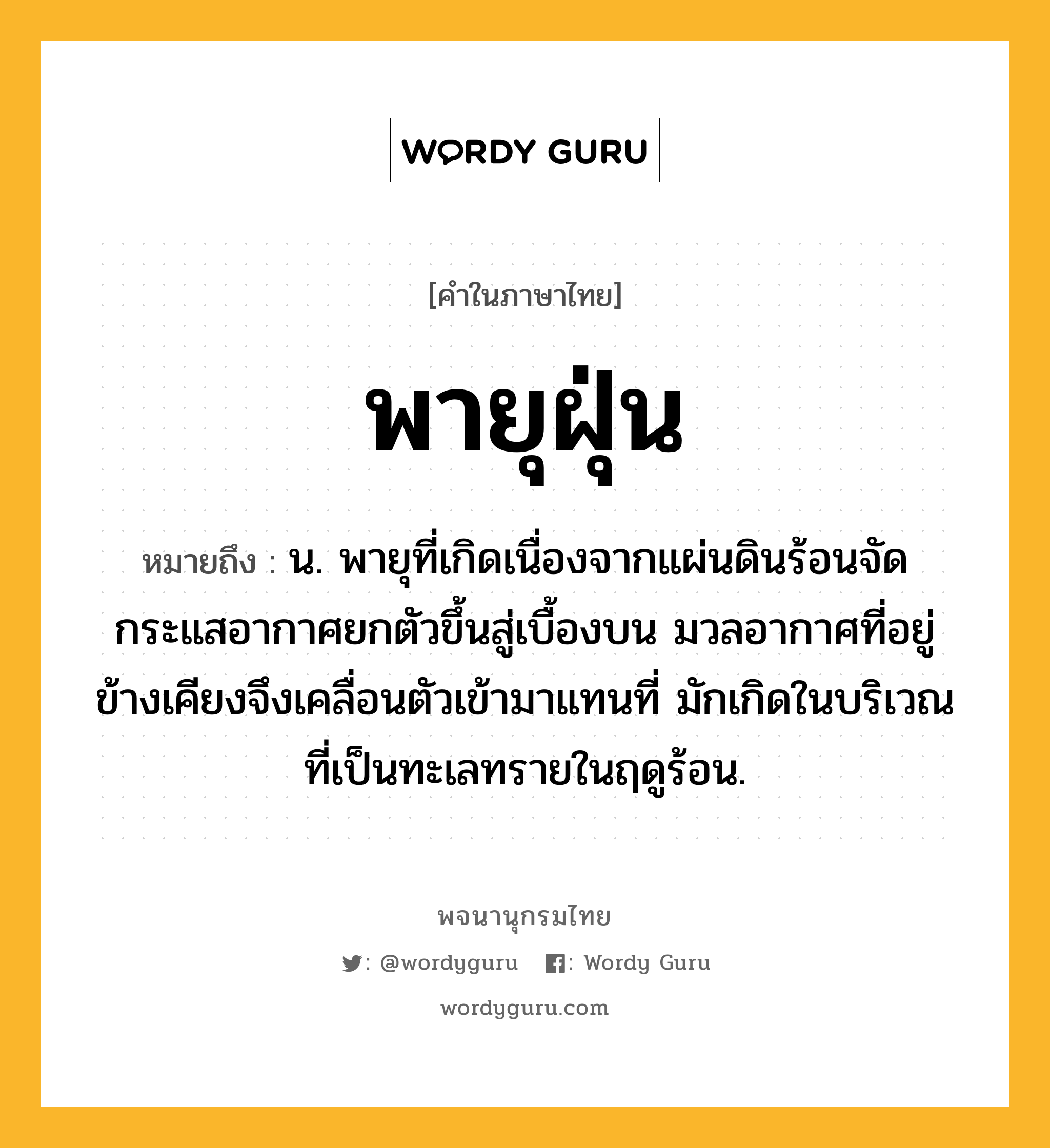 พายุฝุ่น ความหมาย หมายถึงอะไร?, คำในภาษาไทย พายุฝุ่น หมายถึง น. พายุที่เกิดเนื่องจากแผ่นดินร้อนจัด กระแสอากาศยกตัวขึ้นสู่เบื้องบน มวลอากาศที่อยู่ข้างเคียงจึงเคลื่อนตัวเข้ามาแทนที่ มักเกิดในบริเวณที่เป็นทะเลทรายในฤดูร้อน.