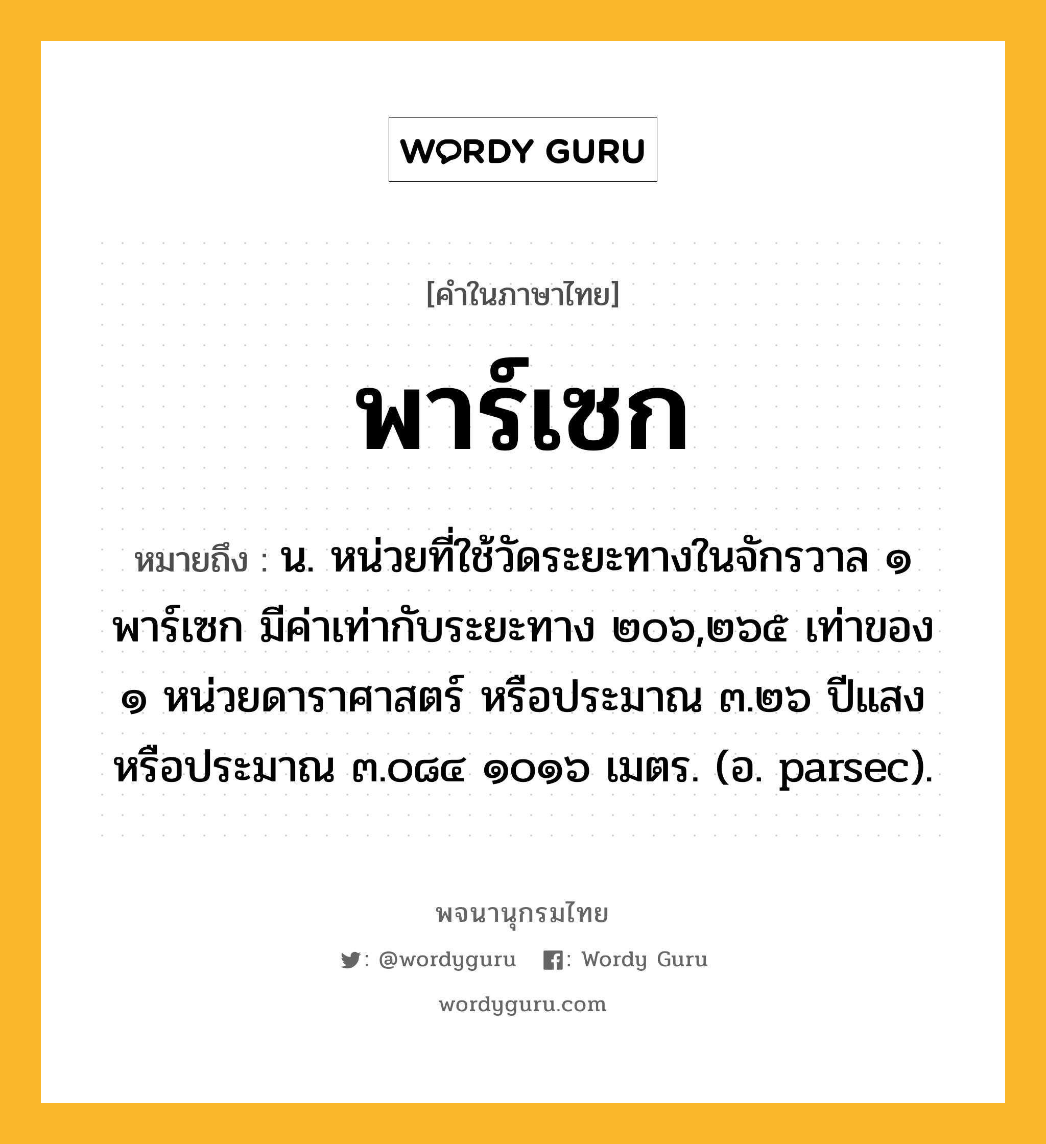 พาร์เซก ความหมาย หมายถึงอะไร?, คำในภาษาไทย พาร์เซก หมายถึง น. หน่วยที่ใช้วัดระยะทางในจักรวาล ๑ พาร์เซก มีค่าเท่ากับระยะทาง ๒๐๖,๒๖๕ เท่าของ ๑ หน่วยดาราศาสตร์ หรือประมาณ ๓.๒๖ ปีแสง หรือประมาณ ๓.๐๘๔ ๑๐๑๖ เมตร. (อ. parsec).