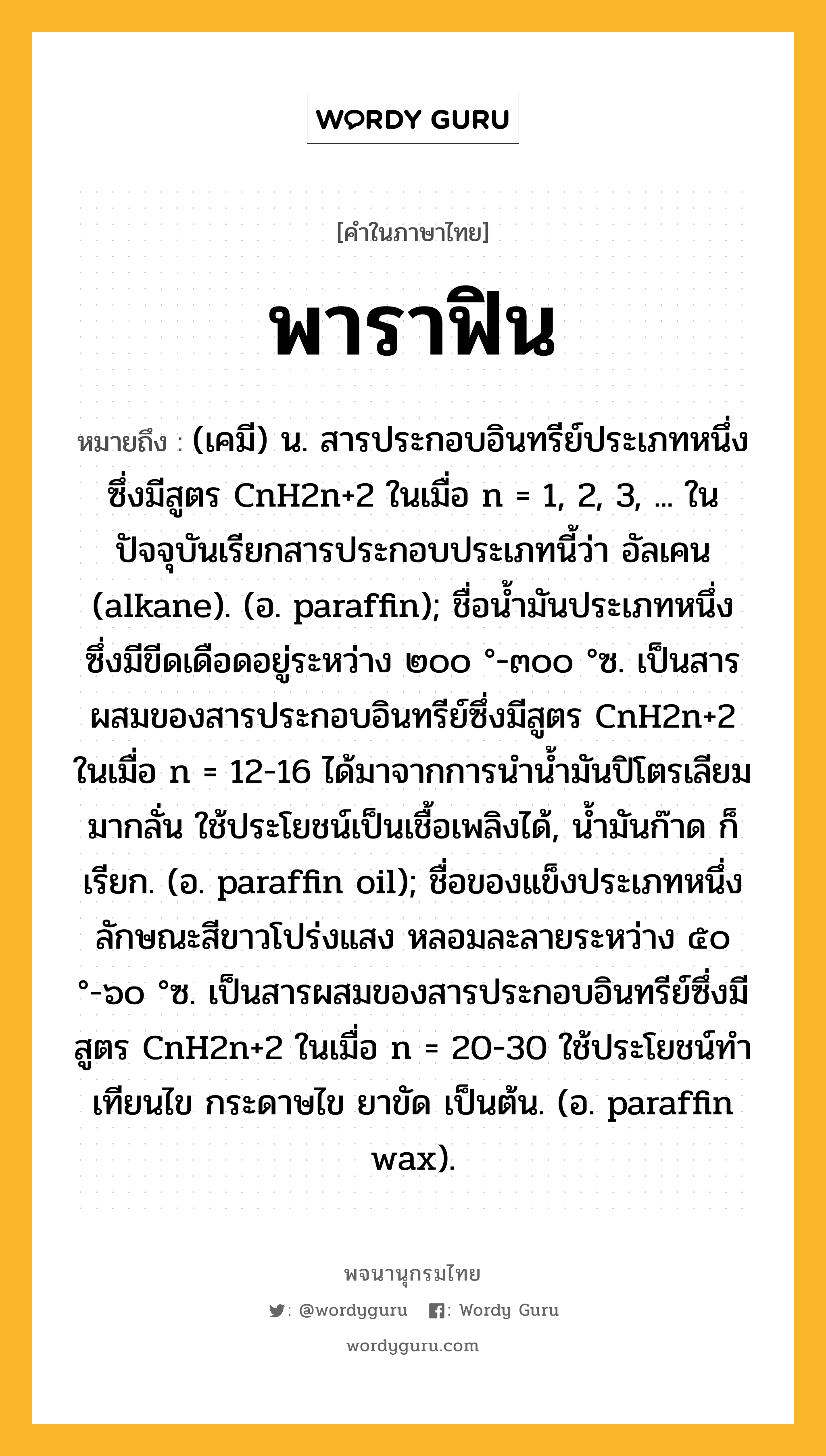 พาราฟิน ความหมาย หมายถึงอะไร?, คำในภาษาไทย พาราฟิน หมายถึง (เคมี) น. สารประกอบอินทรีย์ประเภทหนึ่งซึ่งมีสูตร CnH2n+2 ในเมื่อ n = 1, 2, 3, ... ในปัจจุบันเรียกสารประกอบประเภทนี้ว่า อัลเคน (alkane). (อ. paraffin); ชื่อนํ้ามันประเภทหนึ่ง ซึ่งมีขีดเดือดอยู่ระหว่าง ๒๐๐ °-๓๐๐ °ซ. เป็นสารผสมของสารประกอบอินทรีย์ซึ่งมีสูตร CnH2n+2 ในเมื่อ n = 12-16 ได้มาจากการนํานํ้ามันปิโตรเลียมมากลั่น ใช้ประโยชน์เป็นเชื้อเพลิงได้, นํ้ามันก๊าด ก็เรียก. (อ. paraffin oil); ชื่อของแข็งประเภทหนึ่ง ลักษณะสีขาวโปร่งแสง หลอมละลายระหว่าง ๕๐ °-๖๐ °ซ. เป็นสารผสมของสารประกอบอินทรีย์ซึ่งมีสูตร CnH2n+2 ในเมื่อ n = 20-30 ใช้ประโยชน์ทําเทียนไข กระดาษไข ยาขัด เป็นต้น. (อ. paraffin wax).