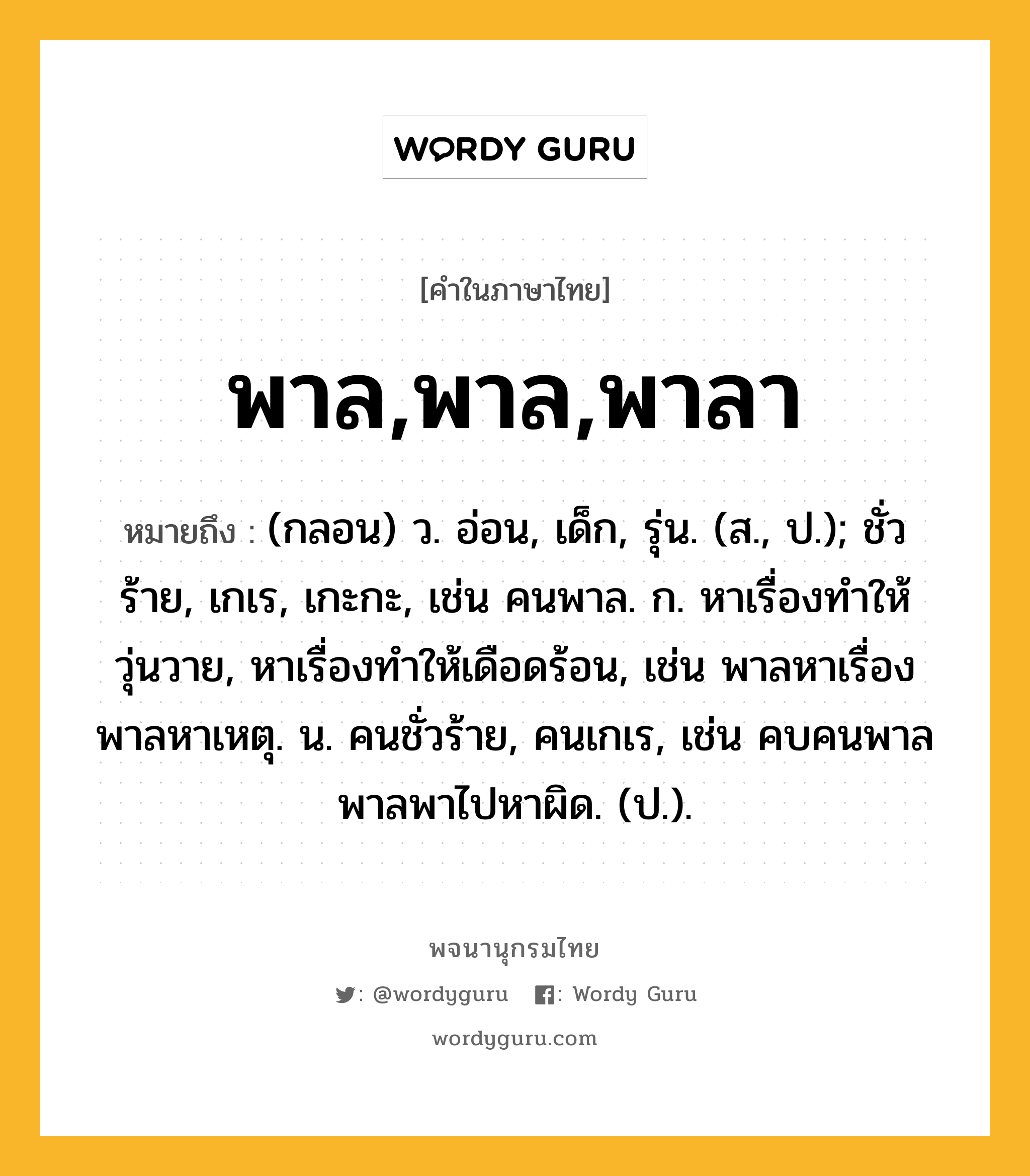 พาล,พาล,พาลา ความหมาย หมายถึงอะไร?, คำในภาษาไทย พาล,พาล,พาลา หมายถึง (กลอน) ว. อ่อน, เด็ก, รุ่น. (ส., ป.); ชั่วร้าย, เกเร, เกะกะ, เช่น คนพาล. ก. หาเรื่องทำให้วุ่นวาย, หาเรื่องทำให้เดือดร้อน, เช่น พาลหาเรื่อง พาลหาเหตุ. น. คนชั่วร้าย, คนเกเร, เช่น คบคนพาลพาลพาไปหาผิด. (ป.).