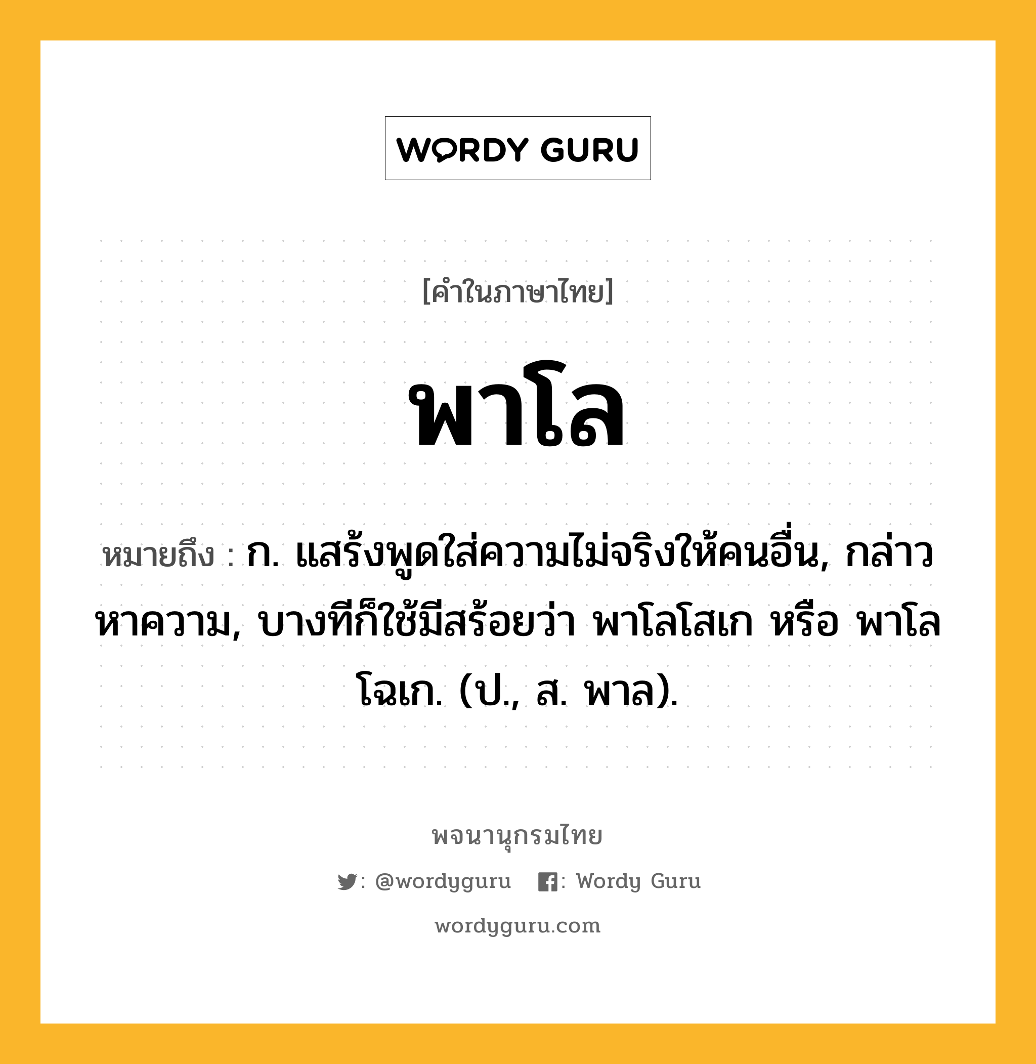 พาโล ความหมาย หมายถึงอะไร?, คำในภาษาไทย พาโล หมายถึง ก. แสร้งพูดใส่ความไม่จริงให้คนอื่น, กล่าวหาความ, บางทีก็ใช้มีสร้อยว่า พาโลโสเก หรือ พาโลโฉเก. (ป., ส. พาล).