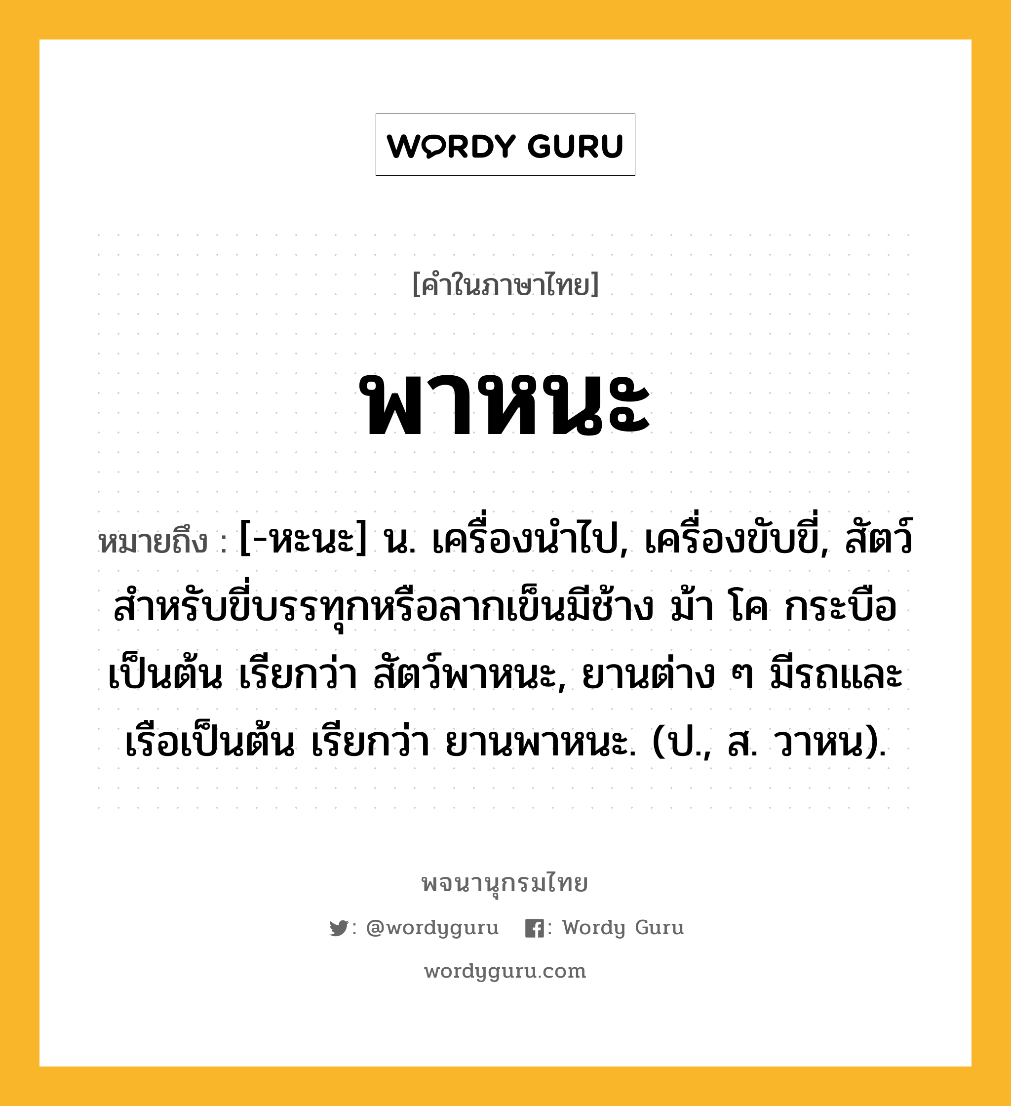 พาหนะ ความหมาย หมายถึงอะไร?, คำในภาษาไทย พาหนะ หมายถึง [-หะนะ] น. เครื่องนําไป, เครื่องขับขี่, สัตว์สําหรับขี่บรรทุกหรือลากเข็นมีช้าง ม้า โค กระบือเป็นต้น เรียกว่า สัตว์พาหนะ, ยานต่าง ๆ มีรถและเรือเป็นต้น เรียกว่า ยานพาหนะ. (ป., ส. วาหน).