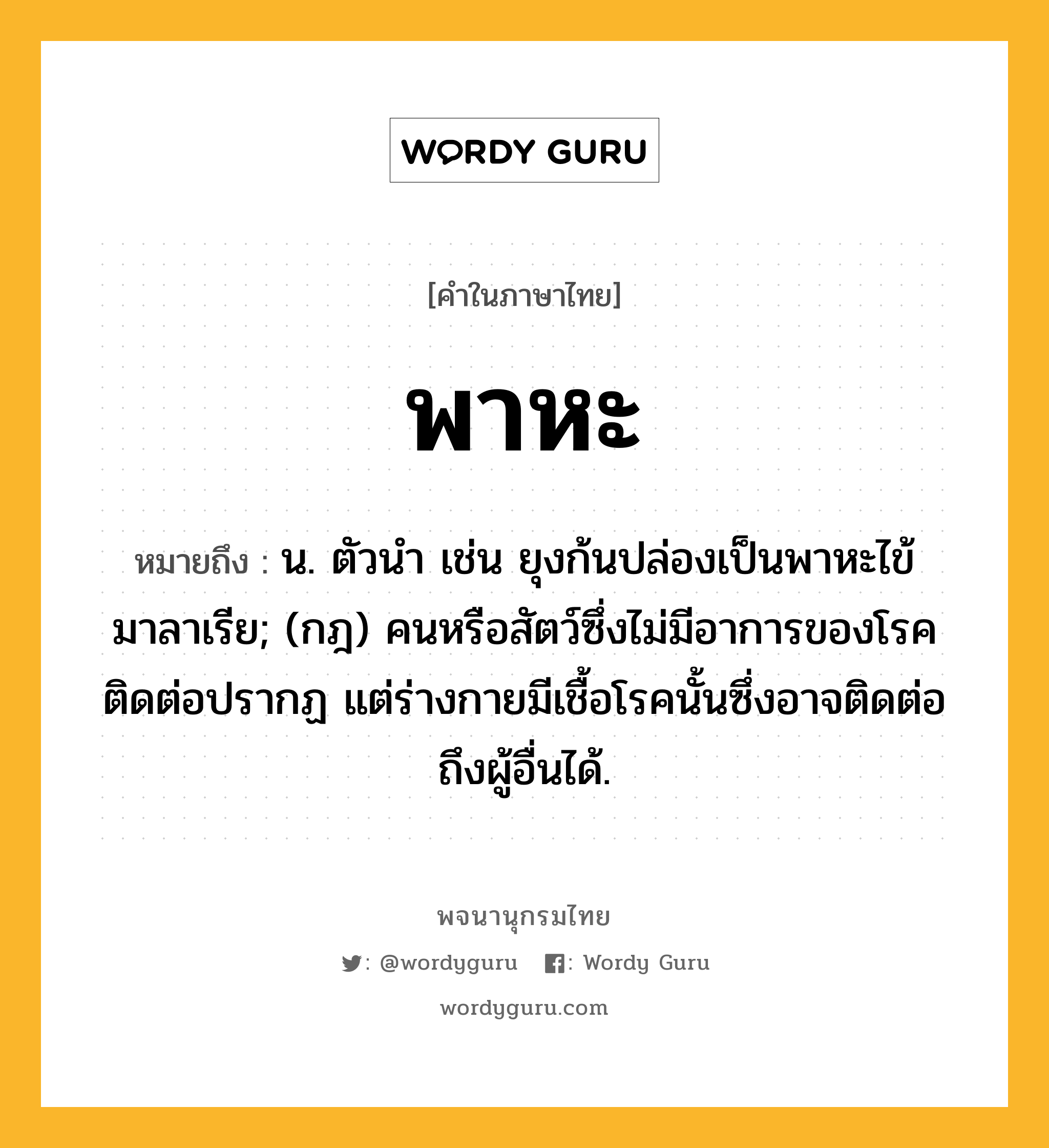 พาหะ ความหมาย หมายถึงอะไร?, คำในภาษาไทย พาหะ หมายถึง น. ตัวนํา เช่น ยุงก้นปล่องเป็นพาหะไข้มาลาเรีย; (กฎ) คนหรือสัตว์ซึ่งไม่มีอาการของโรคติดต่อปรากฏ แต่ร่างกายมีเชื้อโรคนั้นซึ่งอาจติดต่อถึงผู้อื่นได้.