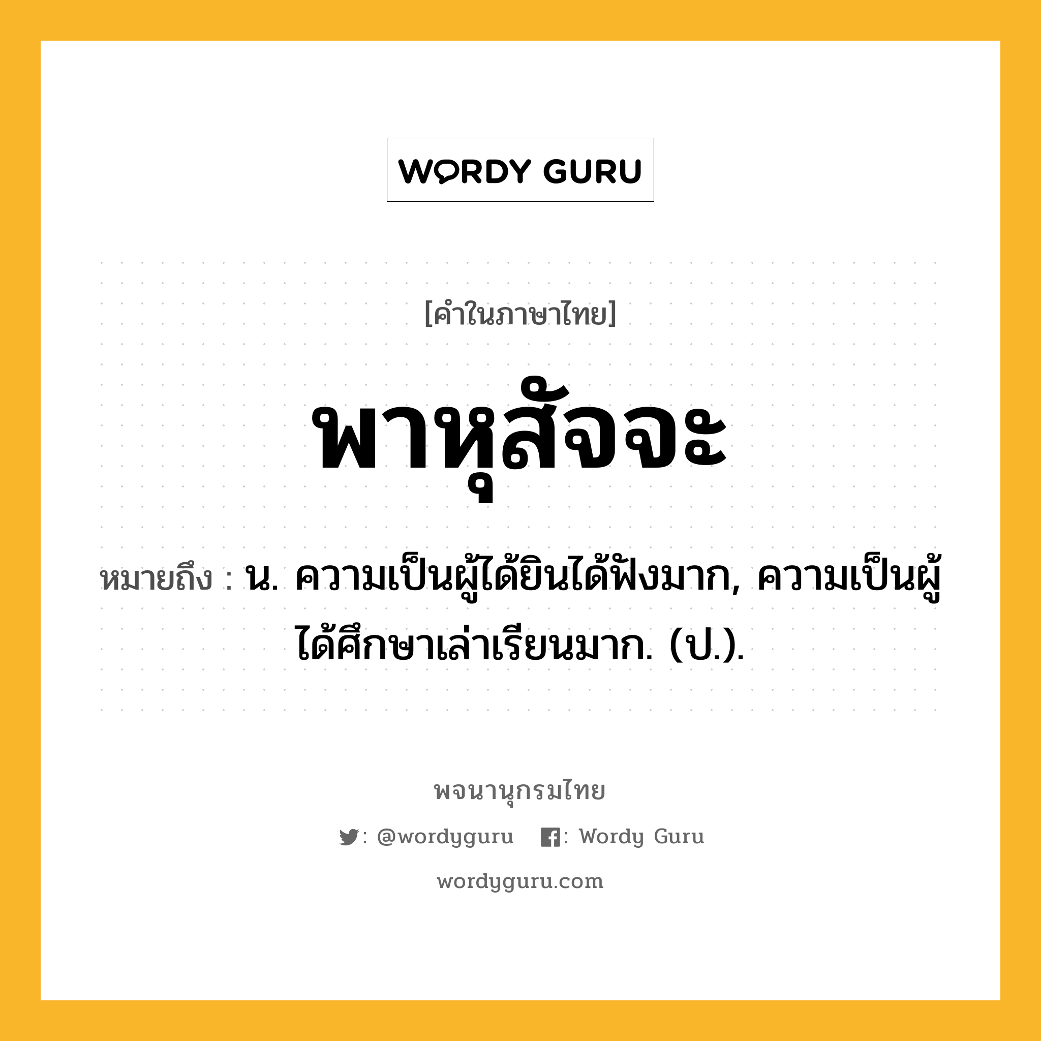 พาหุสัจจะ ความหมาย หมายถึงอะไร?, คำในภาษาไทย พาหุสัจจะ หมายถึง น. ความเป็นผู้ได้ยินได้ฟังมาก, ความเป็นผู้ได้ศึกษาเล่าเรียนมาก. (ป.).