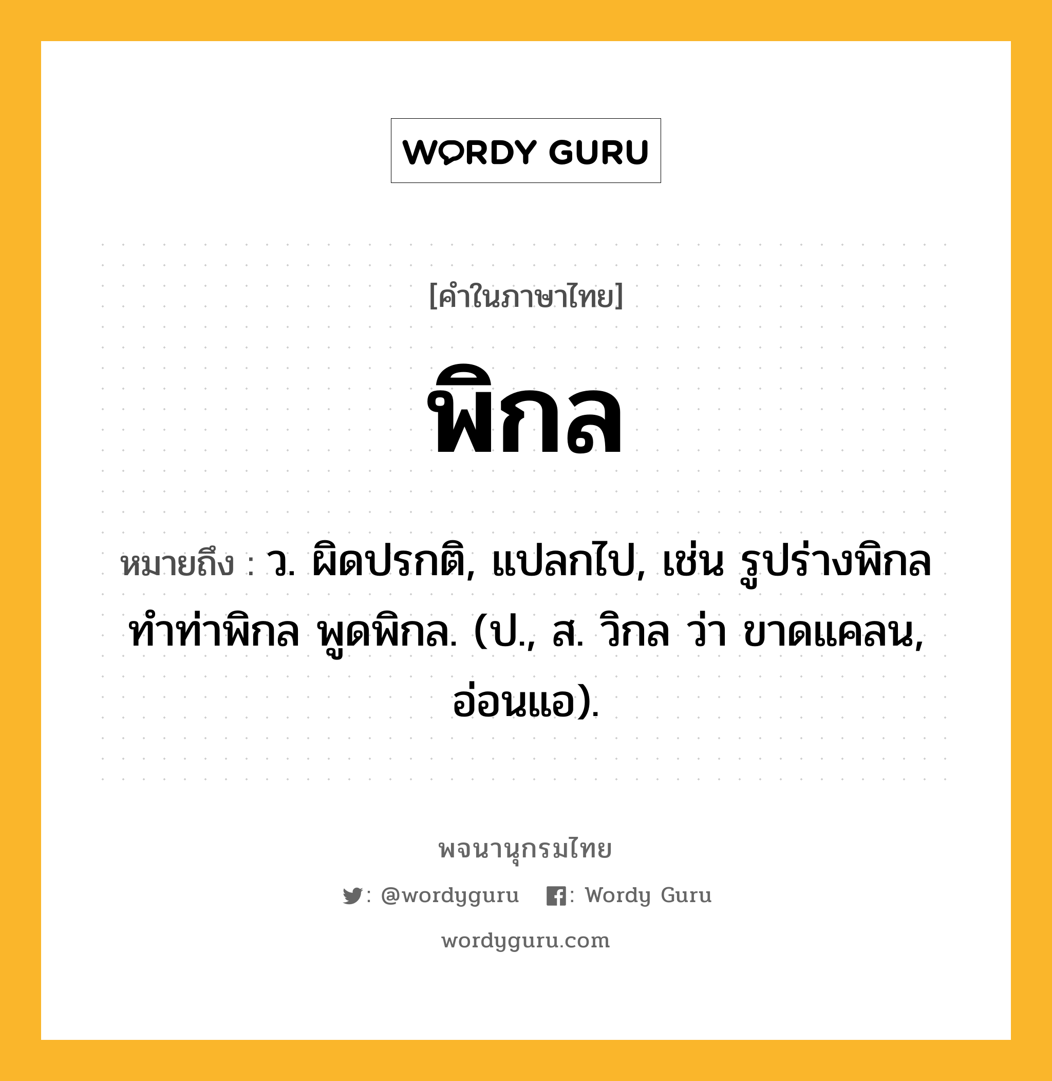 พิกล ความหมาย หมายถึงอะไร?, คำในภาษาไทย พิกล หมายถึง ว. ผิดปรกติ, แปลกไป, เช่น รูปร่างพิกล ทำท่าพิกล พูดพิกล. (ป., ส. วิกล ว่า ขาดแคลน, อ่อนแอ).