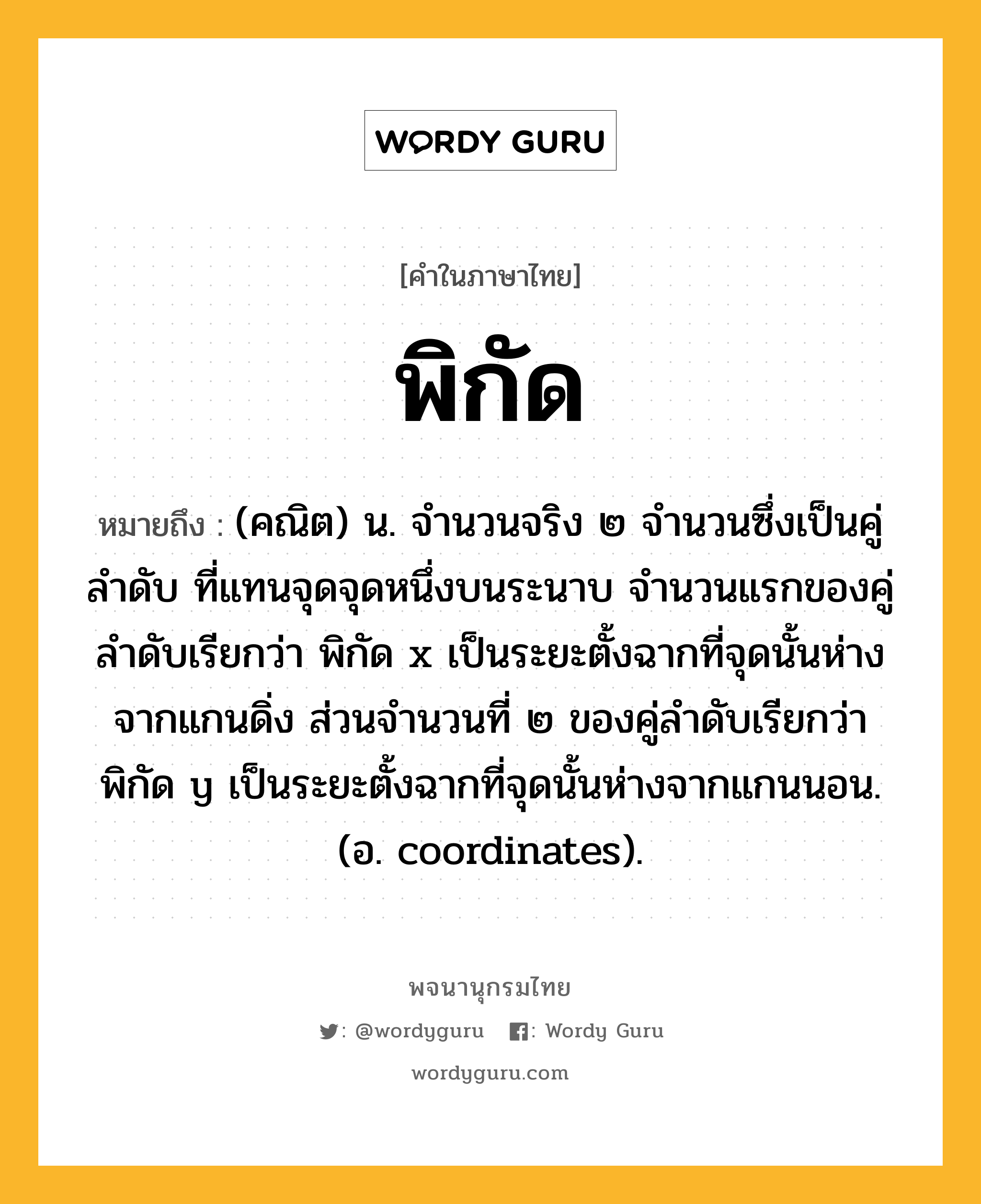 พิกัด ความหมาย หมายถึงอะไร?, คำในภาษาไทย พิกัด หมายถึง (คณิต) น. จํานวนจริง ๒ จํานวนซึ่งเป็นคู่ลําดับ ที่แทนจุดจุดหนึ่งบนระนาบ จํานวนแรกของคู่ลําดับเรียกว่า พิกัด x เป็นระยะตั้งฉากที่จุดนั้นห่างจากแกนดิ่ง ส่วนจํานวนที่ ๒ ของคู่ลําดับเรียกว่า พิกัด y เป็นระยะตั้งฉากที่จุดนั้นห่างจากแกนนอน. (อ. coordinates).