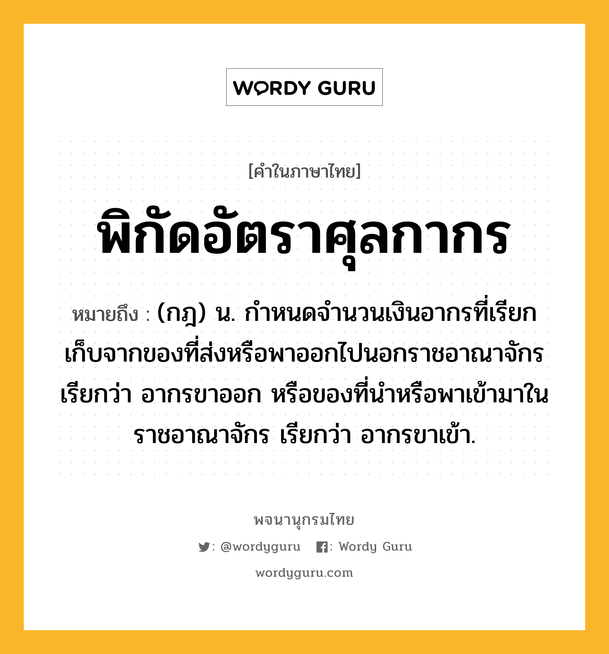 พิกัดอัตราศุลกากร ความหมาย หมายถึงอะไร?, คำในภาษาไทย พิกัดอัตราศุลกากร หมายถึง (กฎ) น. กําหนดจํานวนเงินอากรที่เรียกเก็บจากของที่ส่งหรือพาออกไปนอกราชอาณาจักร เรียกว่า อากรขาออก หรือของที่นําหรือพาเข้ามาในราชอาณาจักร เรียกว่า อากรขาเข้า.