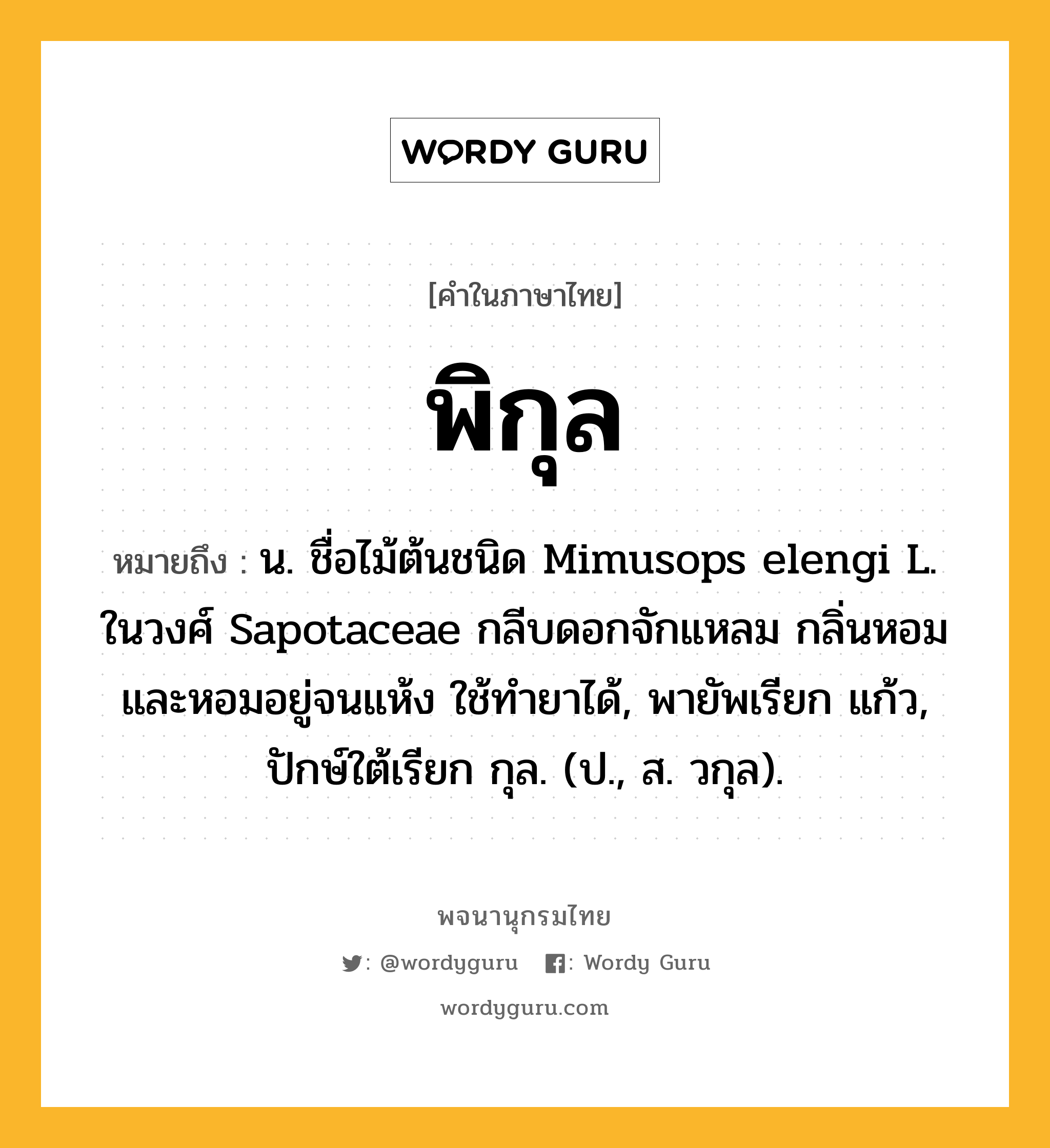 พิกุล ความหมาย หมายถึงอะไร?, คำในภาษาไทย พิกุล หมายถึง น. ชื่อไม้ต้นชนิด Mimusops elengi L. ในวงศ์ Sapotaceae กลีบดอกจักแหลม กลิ่นหอมและหอมอยู่จนแห้ง ใช้ทํายาได้, พายัพเรียก แก้ว, ปักษ์ใต้เรียก กุล. (ป., ส. วกุล).