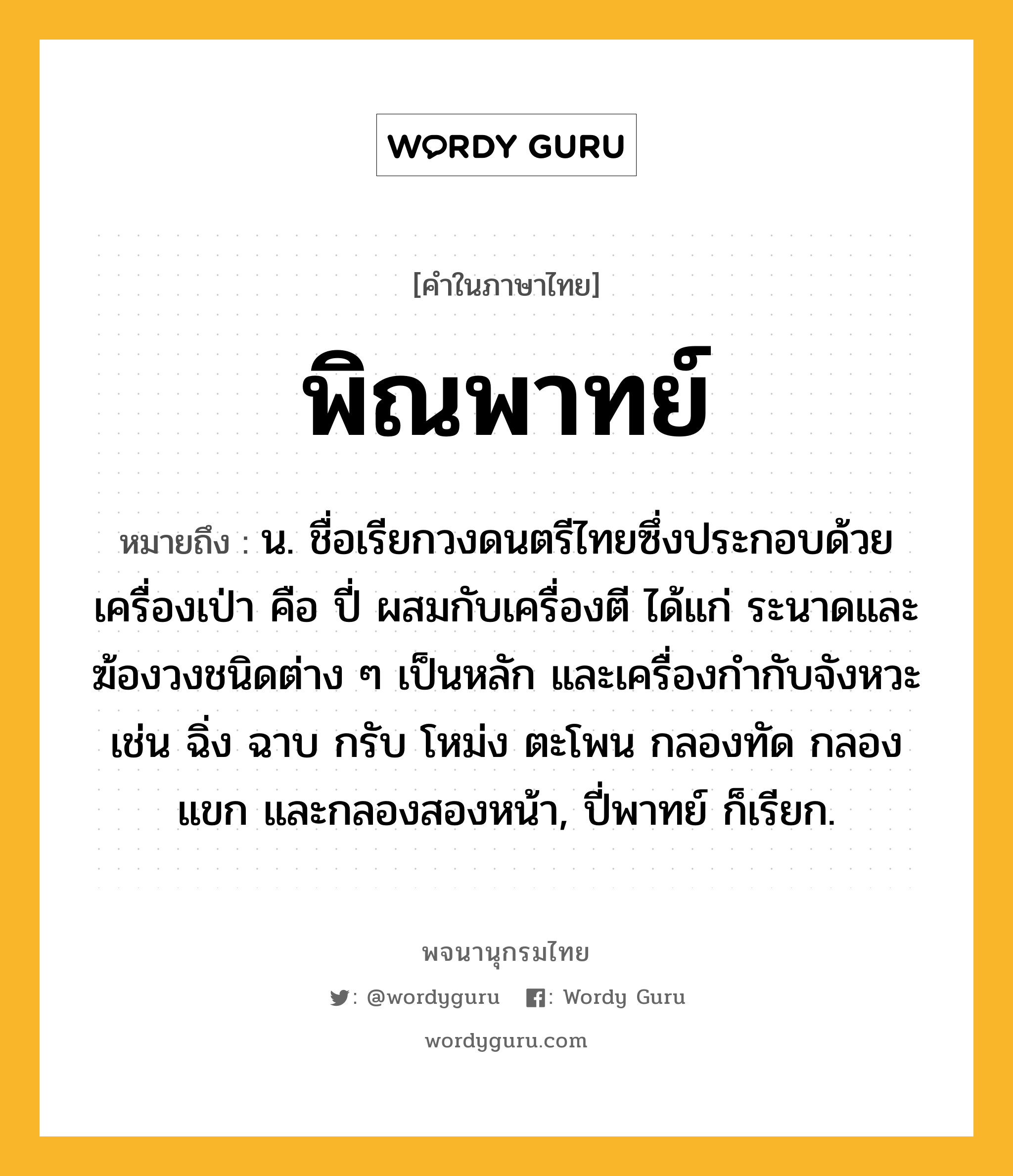 พิณพาทย์ ความหมาย หมายถึงอะไร?, คำในภาษาไทย พิณพาทย์ หมายถึง น. ชื่อเรียกวงดนตรีไทยซึ่งประกอบด้วยเครื่องเป่า คือ ปี่ ผสมกับเครื่องตี ได้แก่ ระนาดและฆ้องวงชนิดต่าง ๆ เป็นหลัก และเครื่องกำกับจังหวะ เช่น ฉิ่ง ฉาบ กรับ โหม่ง ตะโพน กลองทัด กลองแขก และกลองสองหน้า, ปี่พาทย์ ก็เรียก.