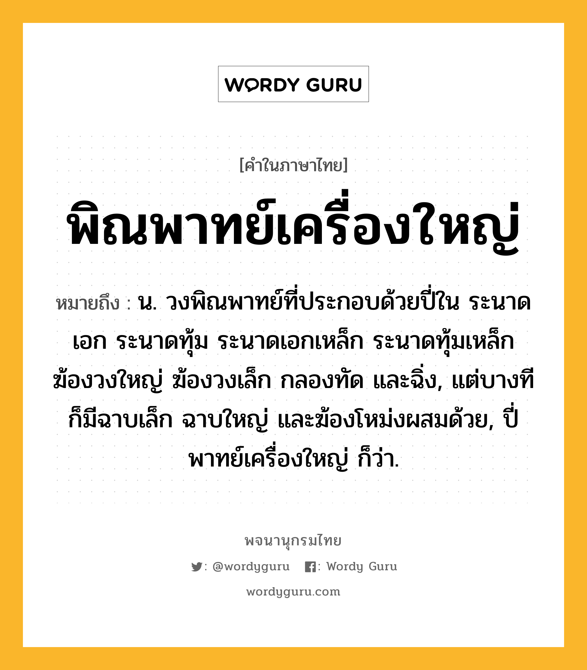 พิณพาทย์เครื่องใหญ่ ความหมาย หมายถึงอะไร?, คำในภาษาไทย พิณพาทย์เครื่องใหญ่ หมายถึง น. วงพิณพาทย์ที่ประกอบด้วยปี่ใน ระนาดเอก ระนาดทุ้ม ระนาดเอกเหล็ก ระนาดทุ้มเหล็ก ฆ้องวงใหญ่ ฆ้องวงเล็ก กลองทัด และฉิ่ง, แต่บางทีก็มีฉาบเล็ก ฉาบใหญ่ และฆ้องโหม่งผสมด้วย, ปี่พาทย์เครื่องใหญ่ ก็ว่า.