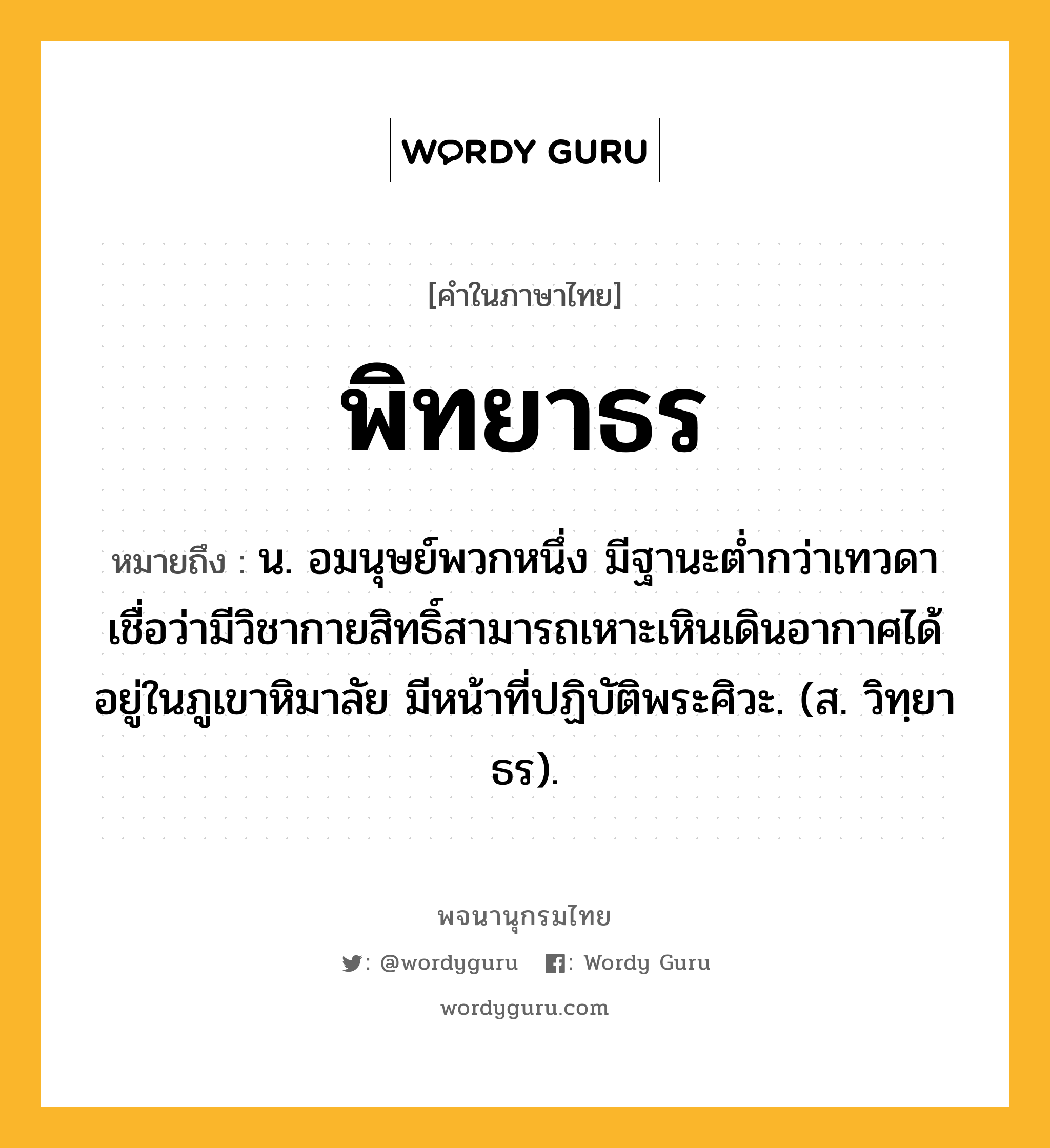 พิทยาธร ความหมาย หมายถึงอะไร?, คำในภาษาไทย พิทยาธร หมายถึง น. อมนุษย์พวกหนึ่ง มีฐานะตํ่ากว่าเทวดา เชื่อว่ามีวิชากายสิทธิ์สามารถเหาะเหินเดินอากาศได้ อยู่ในภูเขาหิมาลัย มีหน้าที่ปฏิบัติพระศิวะ. (ส. วิทฺยาธร).