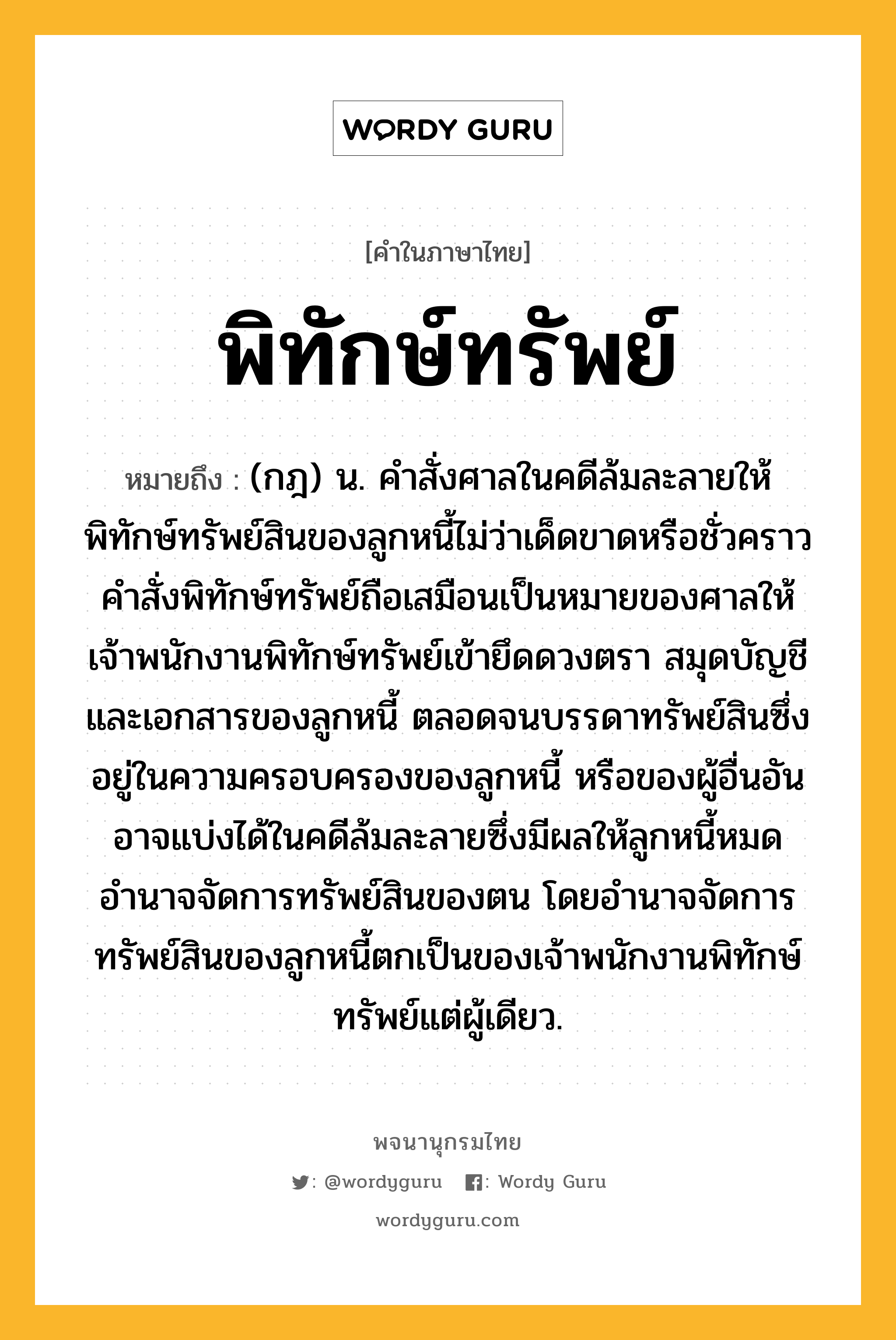 พิทักษ์ทรัพย์ ความหมาย หมายถึงอะไร?, คำในภาษาไทย พิทักษ์ทรัพย์ หมายถึง (กฎ) น. คำสั่งศาลในคดีล้มละลายให้พิทักษ์ทรัพย์สินของลูกหนี้ไม่ว่าเด็ดขาดหรือชั่วคราว คำสั่งพิทักษ์ทรัพย์ถือเสมือนเป็นหมายของศาลให้เจ้าพนักงานพิทักษ์ทรัพย์เข้ายึดดวงตรา สมุดบัญชี และเอกสารของลูกหนี้ ตลอดจนบรรดาทรัพย์สินซึ่งอยู่ในความครอบครองของลูกหนี้ หรือของผู้อื่นอันอาจแบ่งได้ในคดีล้มละลายซึ่งมีผลให้ลูกหนี้หมดอำนาจจัดการทรัพย์สินของตน โดยอำนาจจัดการทรัพย์สินของลูกหนี้ตกเป็นของเจ้าพนักงานพิทักษ์ทรัพย์แต่ผู้เดียว.