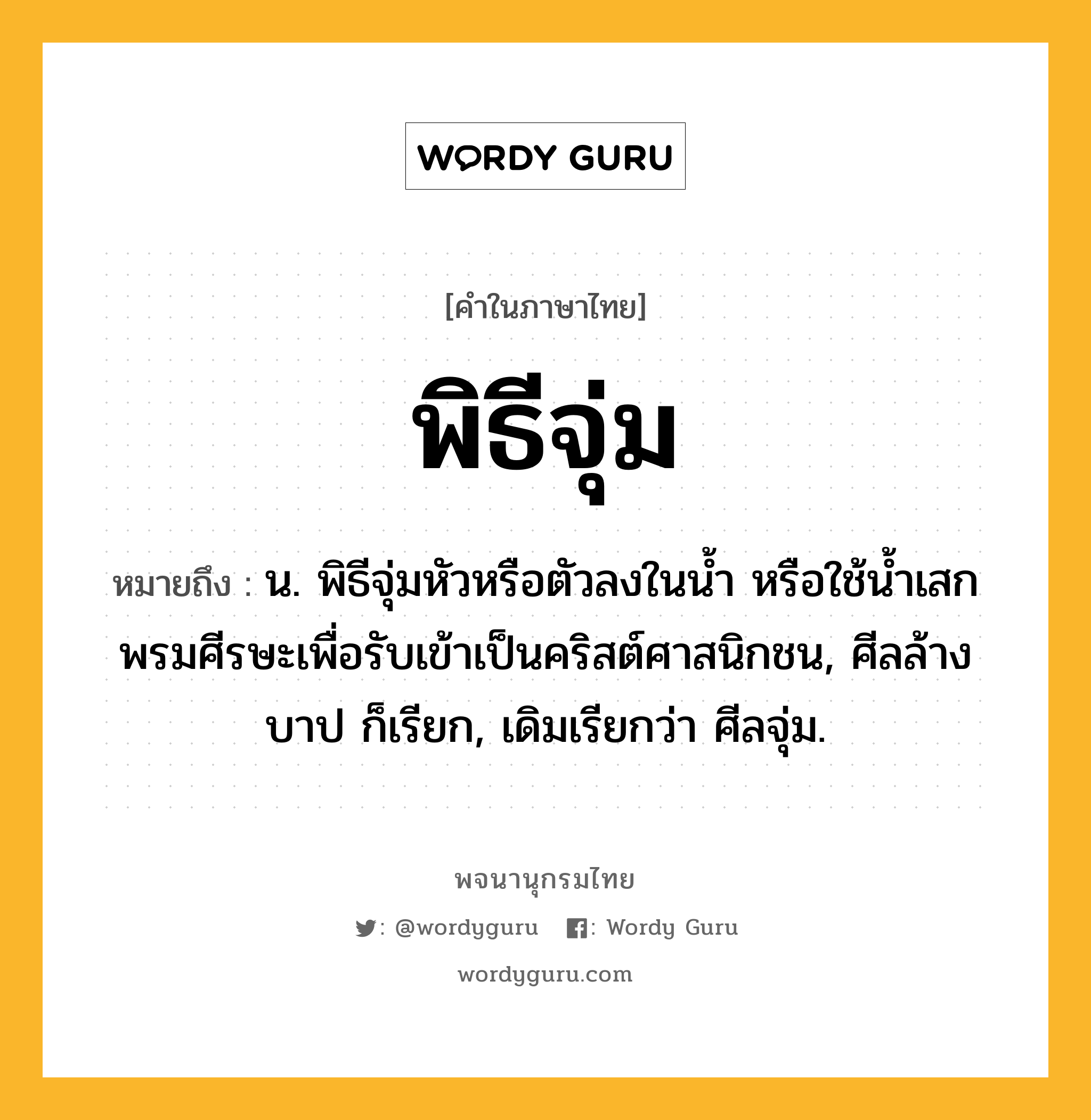 พิธีจุ่ม ความหมาย หมายถึงอะไร?, คำในภาษาไทย พิธีจุ่ม หมายถึง น. พิธีจุ่มหัวหรือตัวลงในนํ้า หรือใช้นํ้าเสกพรมศีรษะเพื่อรับเข้าเป็นคริสต์ศาสนิกชน, ศีลล้างบาป ก็เรียก, เดิมเรียกว่า ศีลจุ่ม.