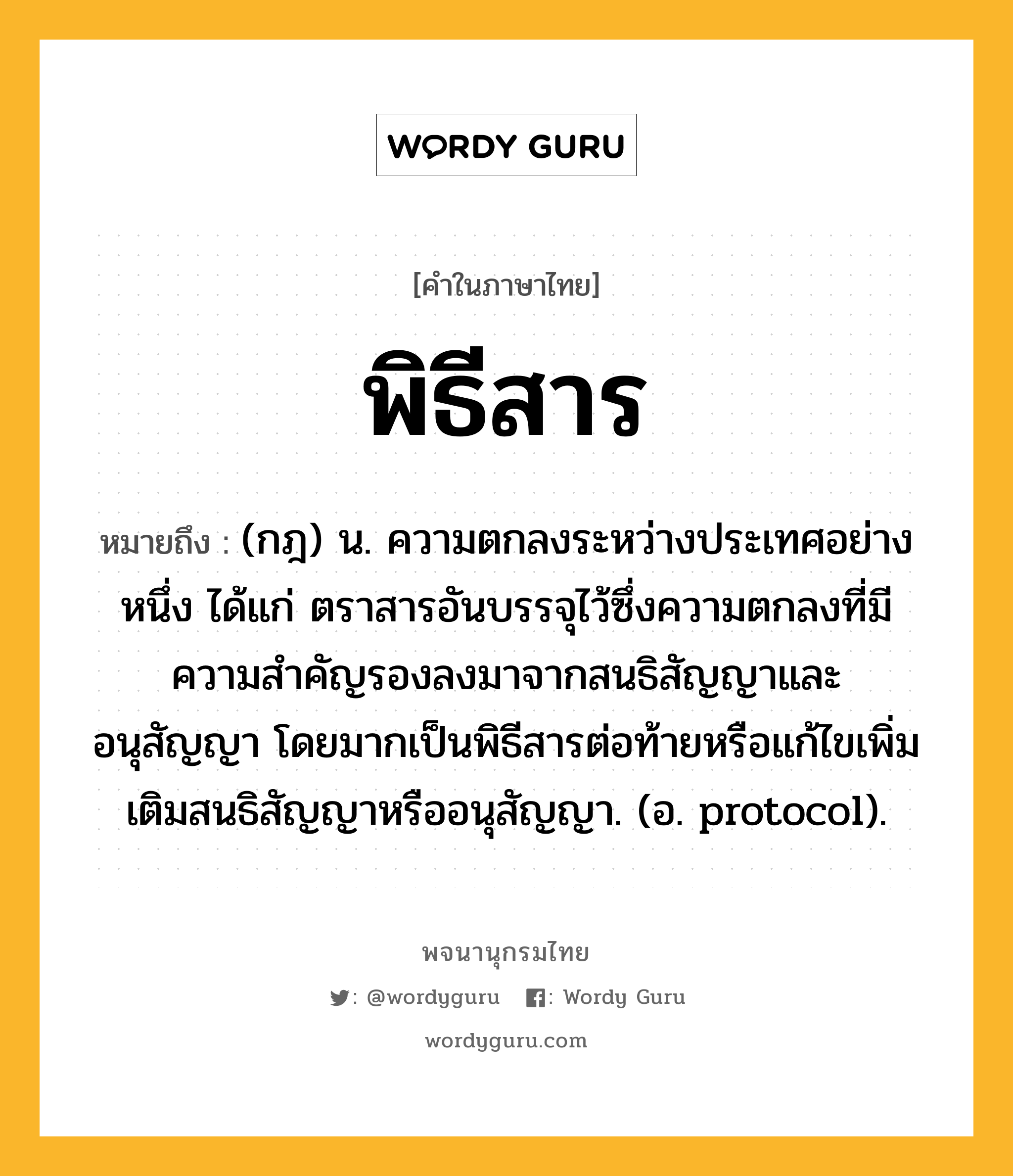 พิธีสาร ความหมาย หมายถึงอะไร?, คำในภาษาไทย พิธีสาร หมายถึง (กฎ) น. ความตกลงระหว่างประเทศอย่างหนึ่ง ได้แก่ ตราสารอันบรรจุไว้ซึ่งความตกลงที่มีความสําคัญรองลงมาจากสนธิสัญญาและอนุสัญญา โดยมากเป็นพิธีสารต่อท้ายหรือแก้ไขเพิ่มเติมสนธิสัญญาหรืออนุสัญญา. (อ. protocol).