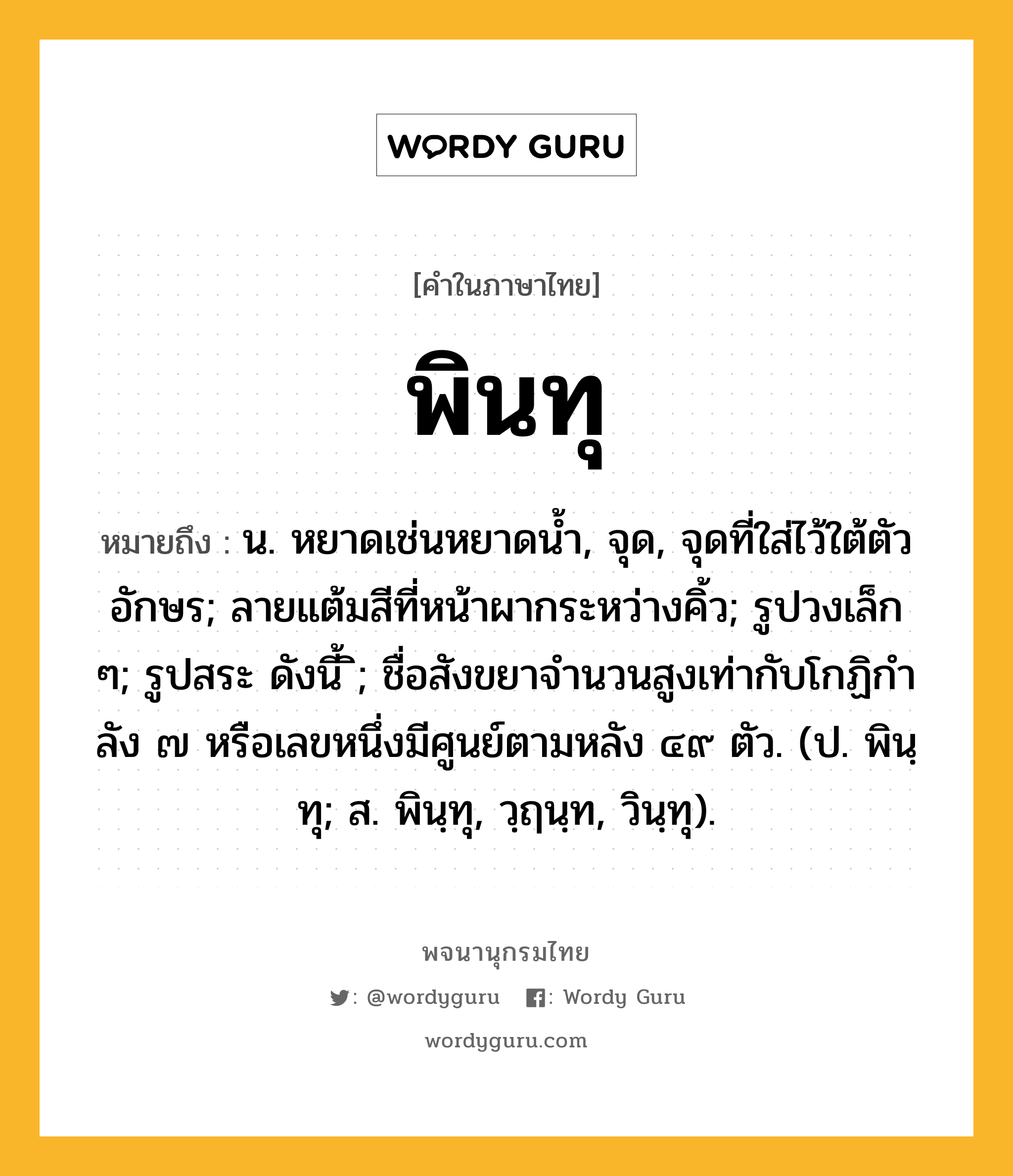 พินทุ ความหมาย หมายถึงอะไร?, คำในภาษาไทย พินทุ หมายถึง น. หยาดเช่นหยาดนํ้า, จุด, จุดที่ใส่ไว้ใต้ตัวอักษร; ลายแต้มสีที่หน้าผากระหว่างคิ้ว; รูปวงเล็ก ๆ; รูปสระ ดังนี้ ิ; ชื่อสังขยาจํานวนสูงเท่ากับโกฏิกําลัง ๗ หรือเลขหนึ่งมีศูนย์ตามหลัง ๔๙ ตัว. (ป. พินฺทุ; ส. พินฺทุ, วฺฤนฺท, วินฺทุ).