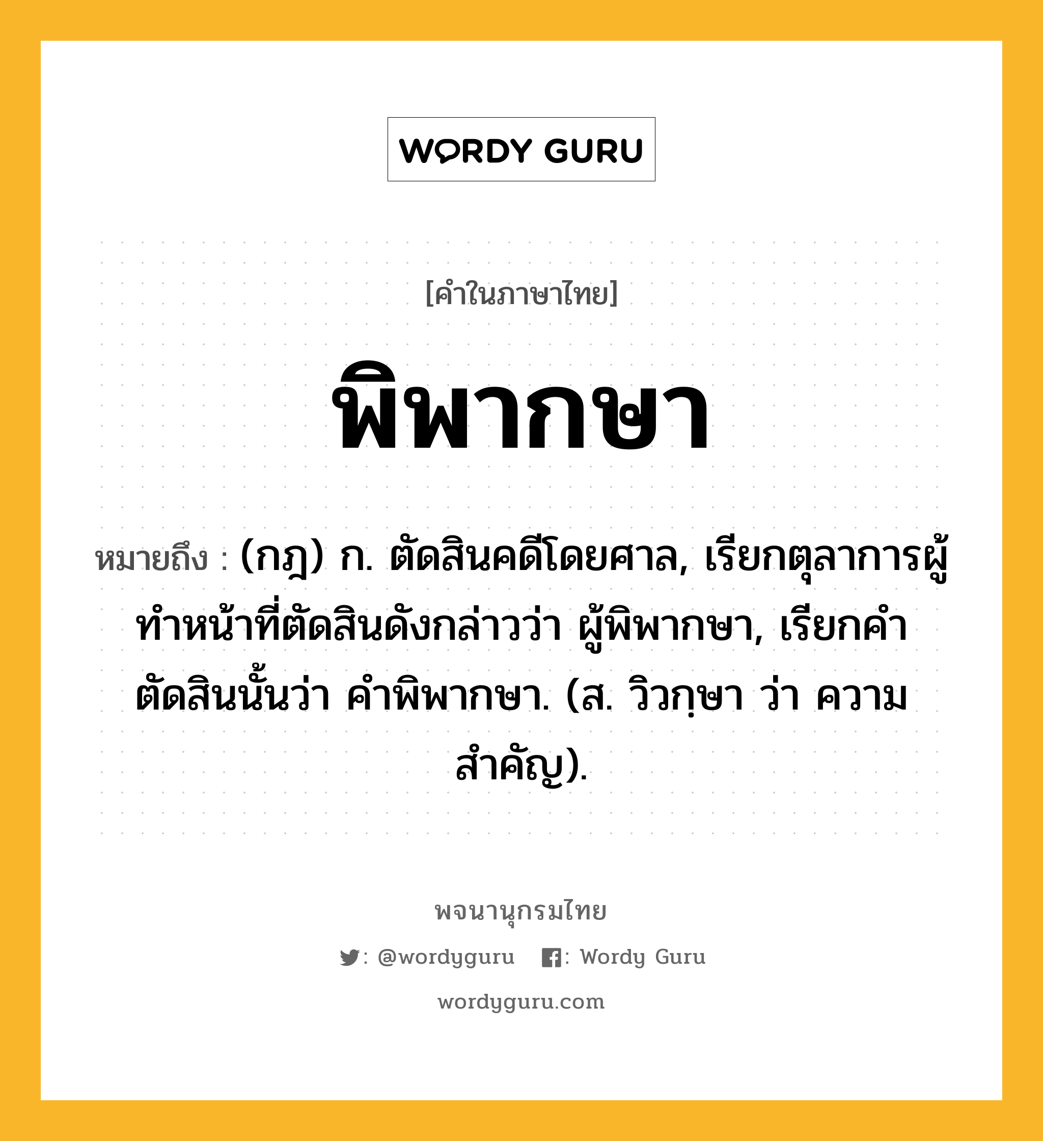 พิพากษา ความหมาย หมายถึงอะไร?, คำในภาษาไทย พิพากษา หมายถึง (กฎ) ก. ตัดสินคดีโดยศาล, เรียกตุลาการผู้ทำหน้าที่ตัดสินดังกล่าวว่า ผู้พิพากษา, เรียกคำตัดสินนั้นว่า คำพิพากษา. (ส. วิวกฺษา ว่า ความสำคัญ).