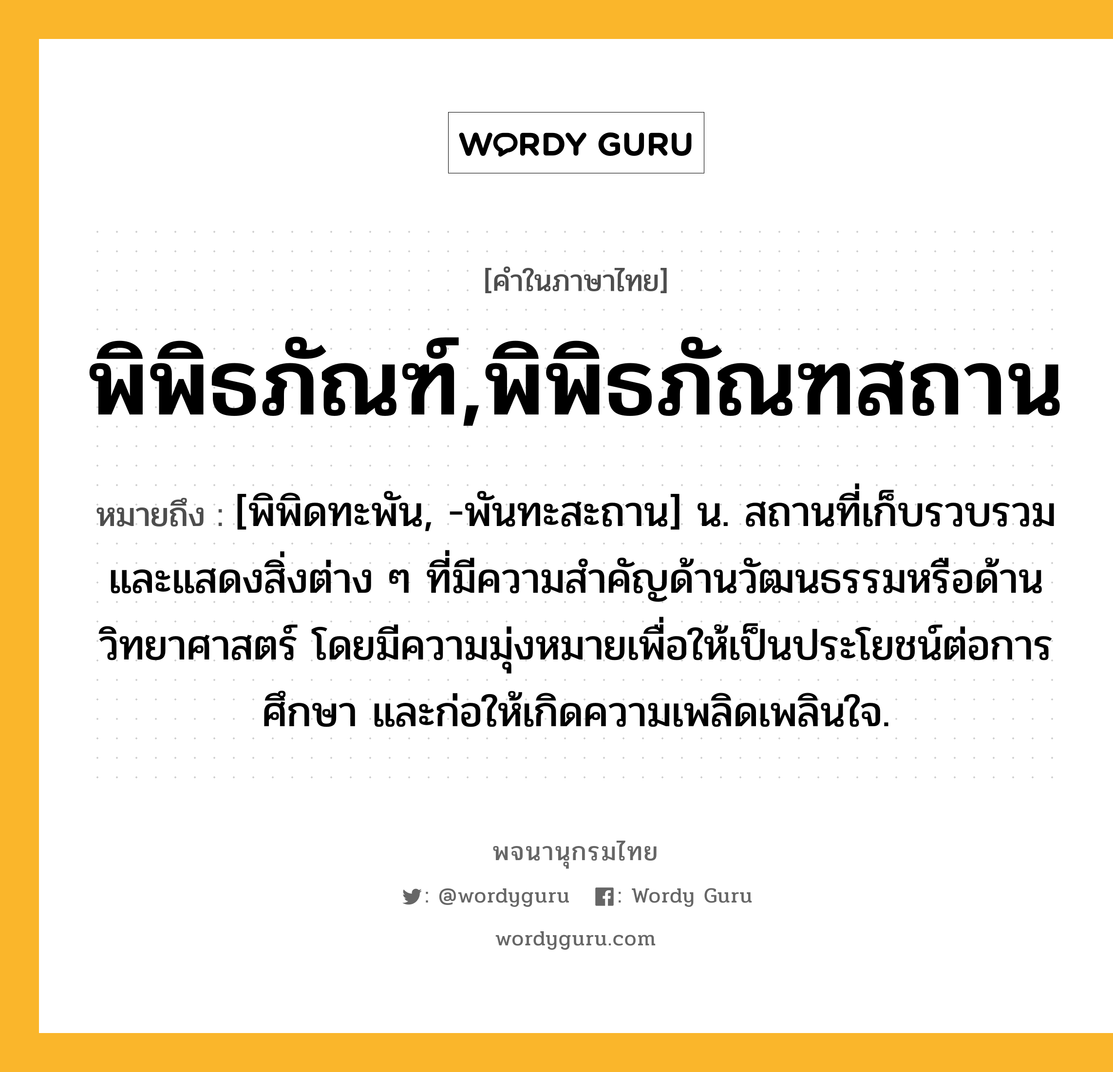 พิพิธภัณฑ์,พิพิธภัณฑสถาน ความหมาย หมายถึงอะไร?, คำในภาษาไทย พิพิธภัณฑ์,พิพิธภัณฑสถาน หมายถึง [พิพิดทะพัน, -พันทะสะถาน] น. สถานที่เก็บรวบรวมและแสดงสิ่งต่าง ๆ ที่มีความสำคัญด้านวัฒนธรรมหรือด้านวิทยาศาสตร์ โดยมีความมุ่งหมายเพื่อให้เป็นประโยชน์ต่อการศึกษา และก่อให้เกิดความเพลิดเพลินใจ.