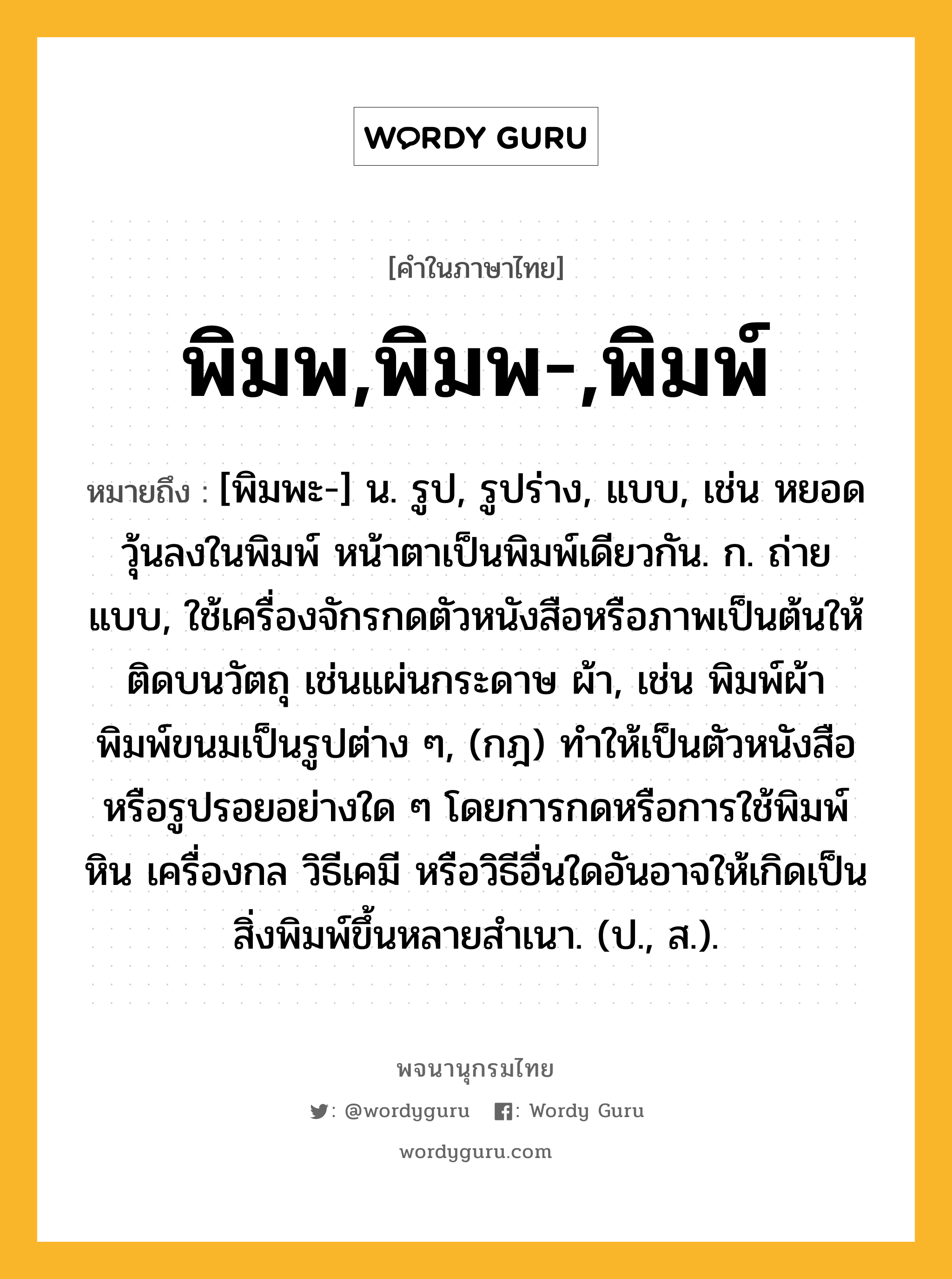 พิมพ,พิมพ-,พิมพ์ ความหมาย หมายถึงอะไร?, คำในภาษาไทย พิมพ,พิมพ-,พิมพ์ หมายถึง [พิมพะ-] น. รูป, รูปร่าง, แบบ, เช่น หยอดวุ้นลงในพิมพ์ หน้าตาเป็นพิมพ์เดียวกัน. ก. ถ่ายแบบ, ใช้เครื่องจักรกดตัวหนังสือหรือภาพเป็นต้นให้ติดบนวัตถุ เช่นแผ่นกระดาษ ผ้า, เช่น พิมพ์ผ้า พิมพ์ขนมเป็นรูปต่าง ๆ, (กฎ) ทําให้เป็นตัวหนังสือหรือรูปรอยอย่างใด ๆ โดยการกดหรือการใช้พิมพ์หิน เครื่องกล วิธีเคมี หรือวิธีอื่นใดอันอาจให้เกิดเป็นสิ่งพิมพ์ขึ้นหลายสําเนา. (ป., ส.).