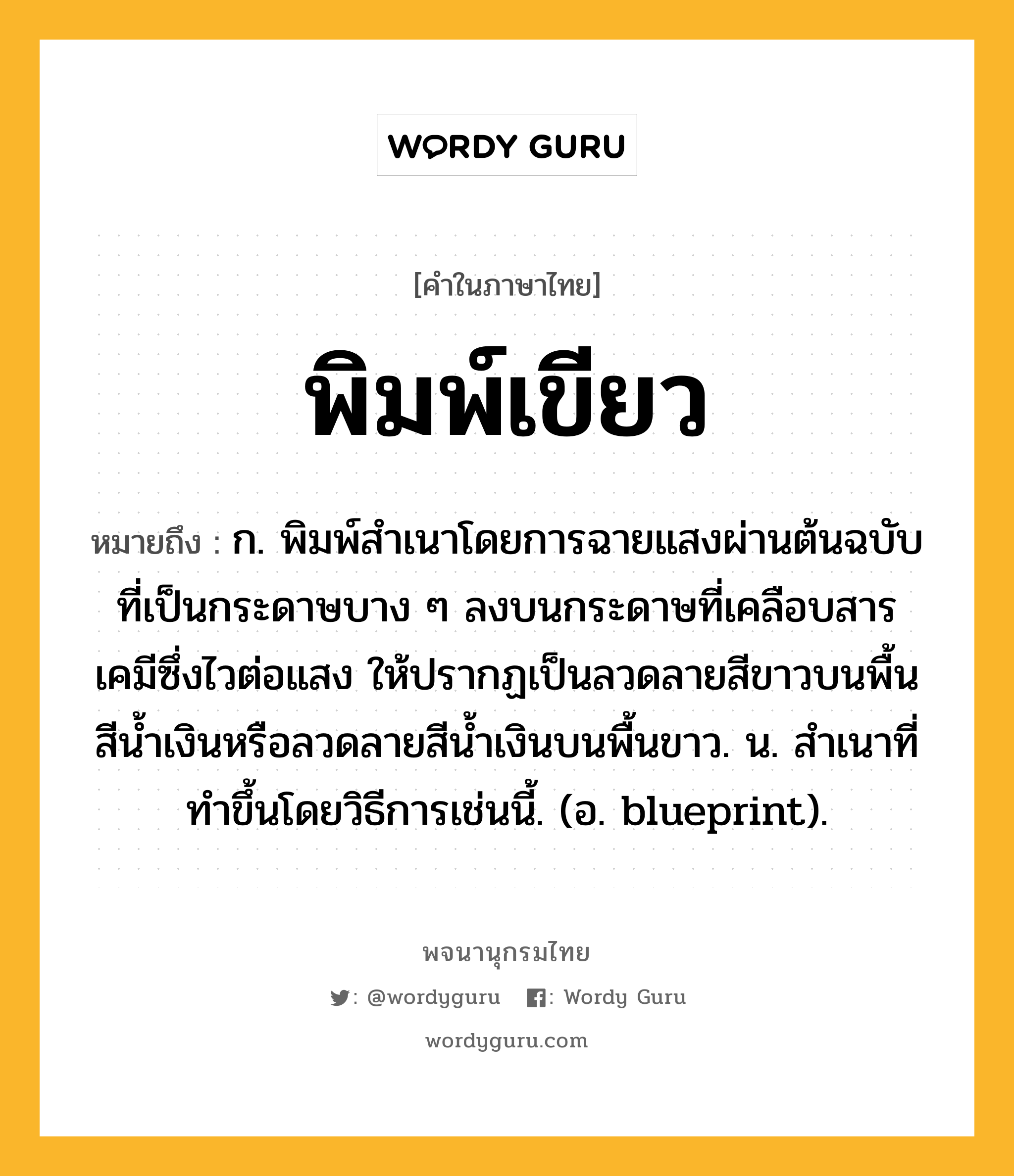 พิมพ์เขียว ความหมาย หมายถึงอะไร?, คำในภาษาไทย พิมพ์เขียว หมายถึง ก. พิมพ์สําเนาโดยการฉายแสงผ่านต้นฉบับที่เป็นกระดาษบาง ๆ ลงบนกระดาษที่เคลือบสารเคมีซึ่งไวต่อแสง ให้ปรากฏเป็นลวดลายสีขาวบนพื้นสีนํ้าเงินหรือลวดลายสีนํ้าเงินบนพื้นขาว. น. สําเนาที่ทําขึ้นโดยวิธีการเช่นนี้. (อ. blueprint).