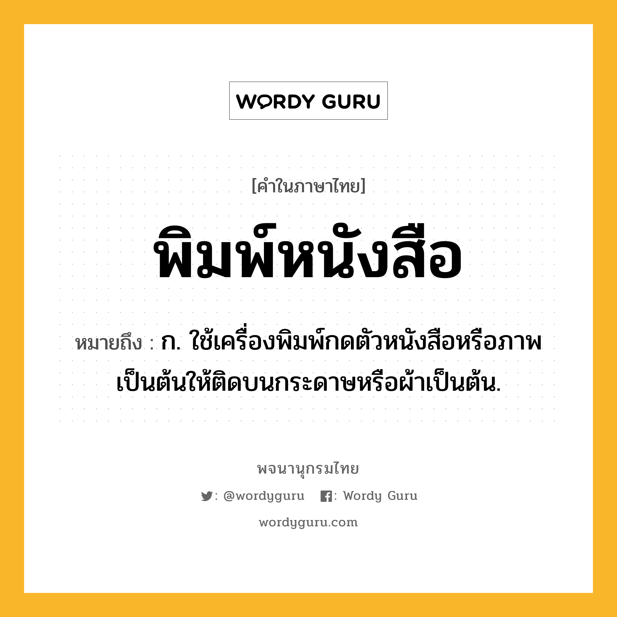 พิมพ์หนังสือ ความหมาย หมายถึงอะไร?, คำในภาษาไทย พิมพ์หนังสือ หมายถึง ก. ใช้เครื่องพิมพ์กดตัวหนังสือหรือภาพเป็นต้นให้ติดบนกระดาษหรือผ้าเป็นต้น.