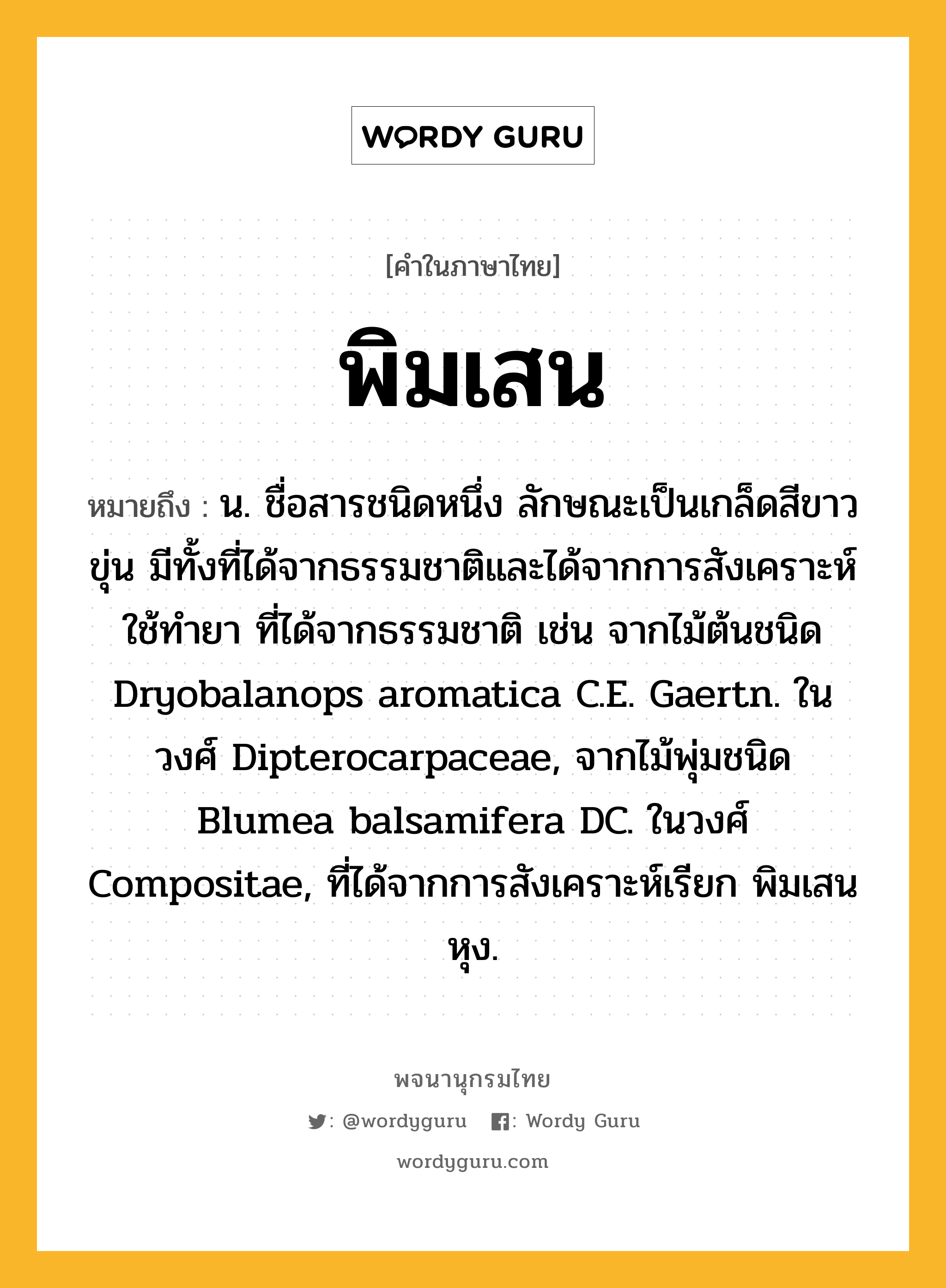 พิมเสน ความหมาย หมายถึงอะไร?, คำในภาษาไทย พิมเสน หมายถึง น. ชื่อสารชนิดหนึ่ง ลักษณะเป็นเกล็ดสีขาวขุ่น มีทั้งที่ได้จากธรรมชาติและได้จากการสังเคราะห์ ใช้ทํายา ที่ได้จากธรรมชาติ เช่น จากไม้ต้นชนิด Dryobalanops aromatica C.E. Gaertn. ในวงศ์ Dipterocarpaceae, จากไม้พุ่มชนิด Blumea balsamifera DC. ในวงศ์ Compositae, ที่ได้จากการสังเคราะห์เรียก พิมเสนหุง.