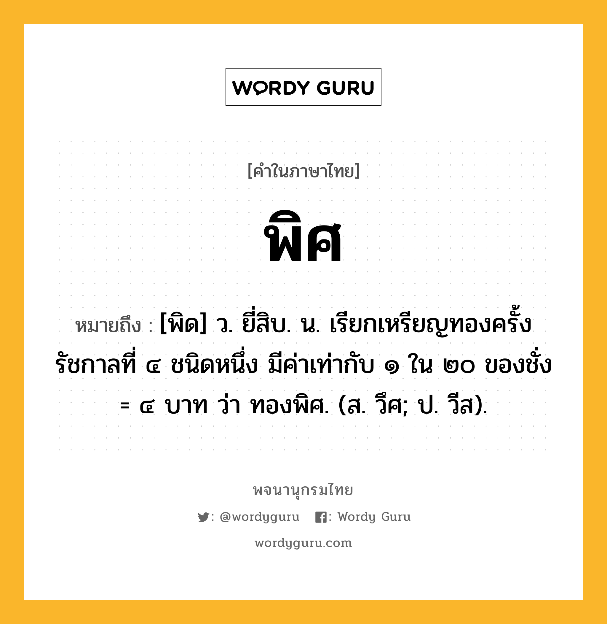 พิศ ความหมาย หมายถึงอะไร?, คำในภาษาไทย พิศ หมายถึง [พิด] ว. ยี่สิบ. น. เรียกเหรียญทองครั้งรัชกาลที่ ๔ ชนิดหนึ่ง มีค่าเท่ากับ ๑ ใน ๒๐ ของชั่ง = ๔ บาท ว่า ทองพิศ. (ส. วึศ; ป. วีส).