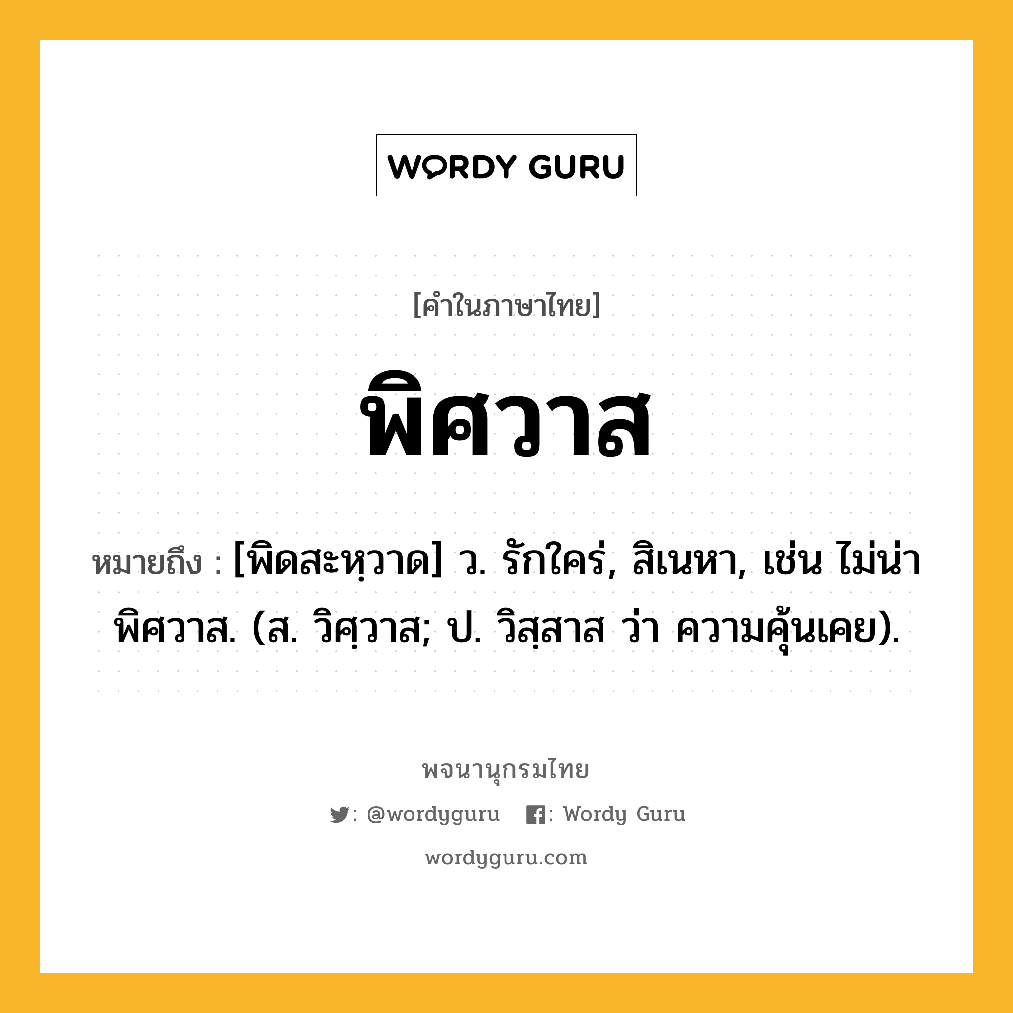 พิศวาส ความหมาย หมายถึงอะไร?, คำในภาษาไทย พิศวาส หมายถึง [พิดสะหฺวาด] ว. รักใคร่, สิเนหา, เช่น ไม่น่าพิศวาส. (ส. วิศฺวาส; ป. วิสฺสาส ว่า ความคุ้นเคย).