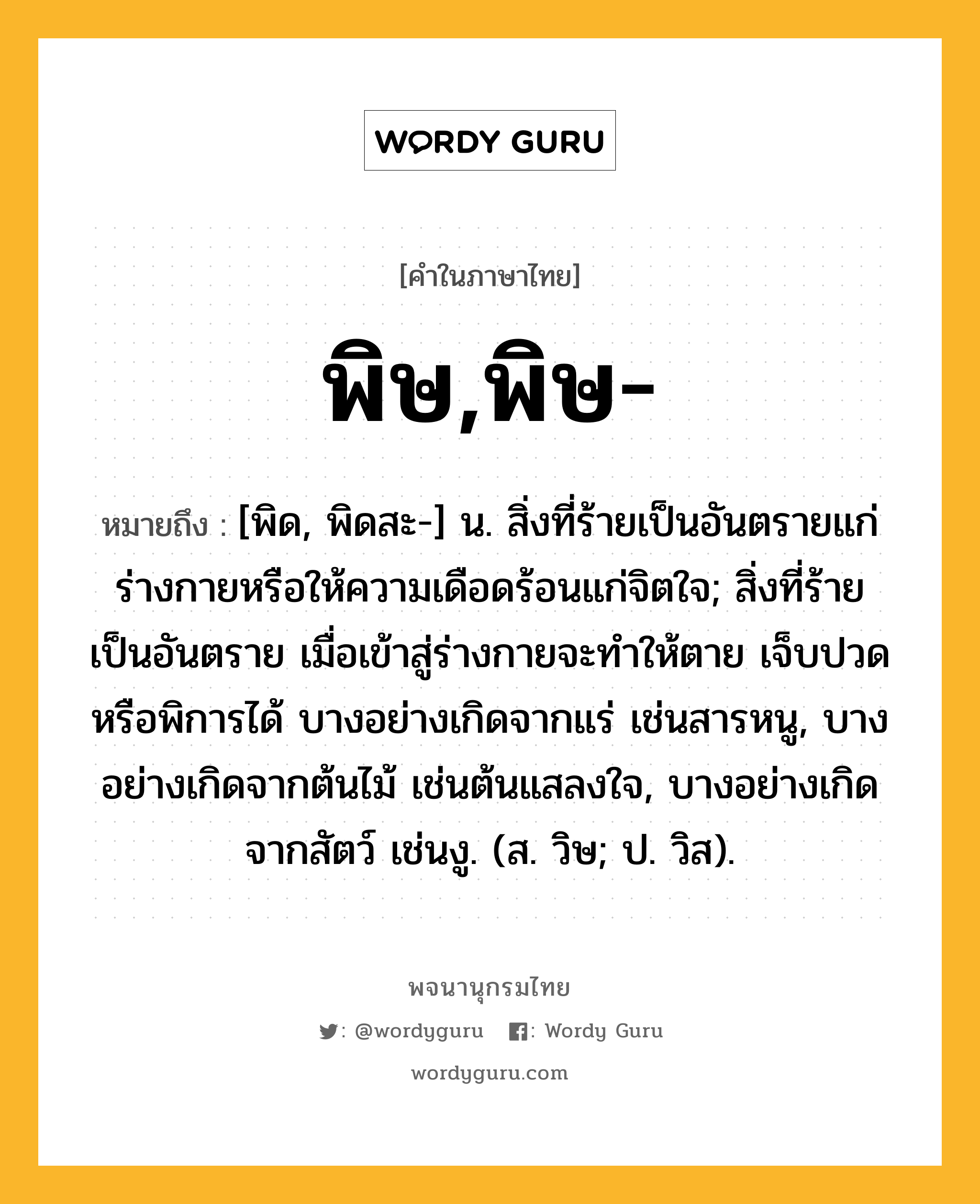 พิษ,พิษ- ความหมาย หมายถึงอะไร?, คำในภาษาไทย พิษ,พิษ- หมายถึง [พิด, พิดสะ-] น. สิ่งที่ร้ายเป็นอันตรายแก่ร่างกายหรือให้ความเดือดร้อนแก่จิตใจ; สิ่งที่ร้ายเป็นอันตราย เมื่อเข้าสู่ร่างกายจะทําให้ตาย เจ็บปวด หรือพิการได้ บางอย่างเกิดจากแร่ เช่นสารหนู, บางอย่างเกิดจากต้นไม้ เช่นต้นแสลงใจ, บางอย่างเกิดจากสัตว์ เช่นงู. (ส. วิษ; ป. วิส).