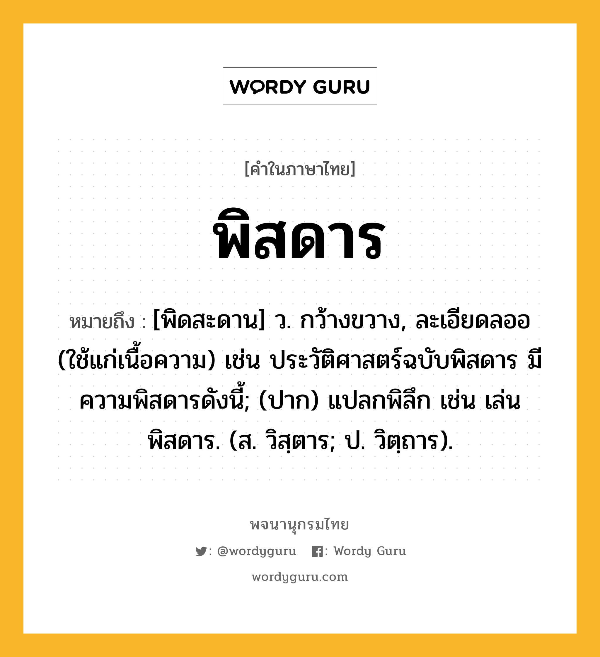 พิสดาร ความหมาย หมายถึงอะไร?, คำในภาษาไทย พิสดาร หมายถึง [พิดสะดาน] ว. กว้างขวาง, ละเอียดลออ (ใช้แก่เนื้อความ) เช่น ประวัติศาสตร์ฉบับพิสดาร มีความพิสดารดังนี้; (ปาก) แปลกพิลึก เช่น เล่นพิสดาร. (ส. วิสฺตาร; ป. วิตฺถาร).