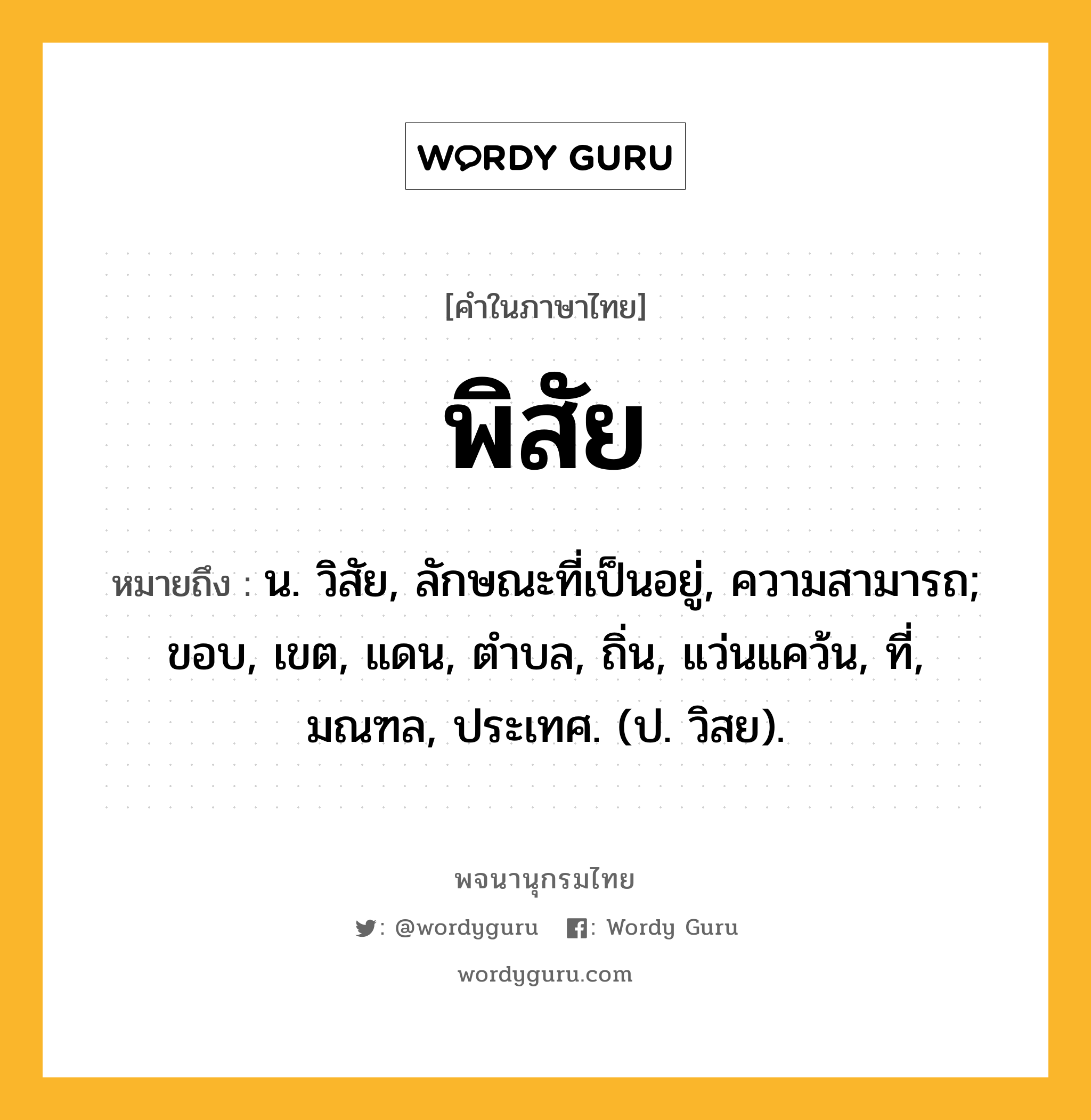 พิสัย ความหมาย หมายถึงอะไร?, คำในภาษาไทย พิสัย หมายถึง น. วิสัย, ลักษณะที่เป็นอยู่, ความสามารถ; ขอบ, เขต, แดน, ตําบล, ถิ่น, แว่นแคว้น, ที่, มณฑล, ประเทศ. (ป. วิสย).