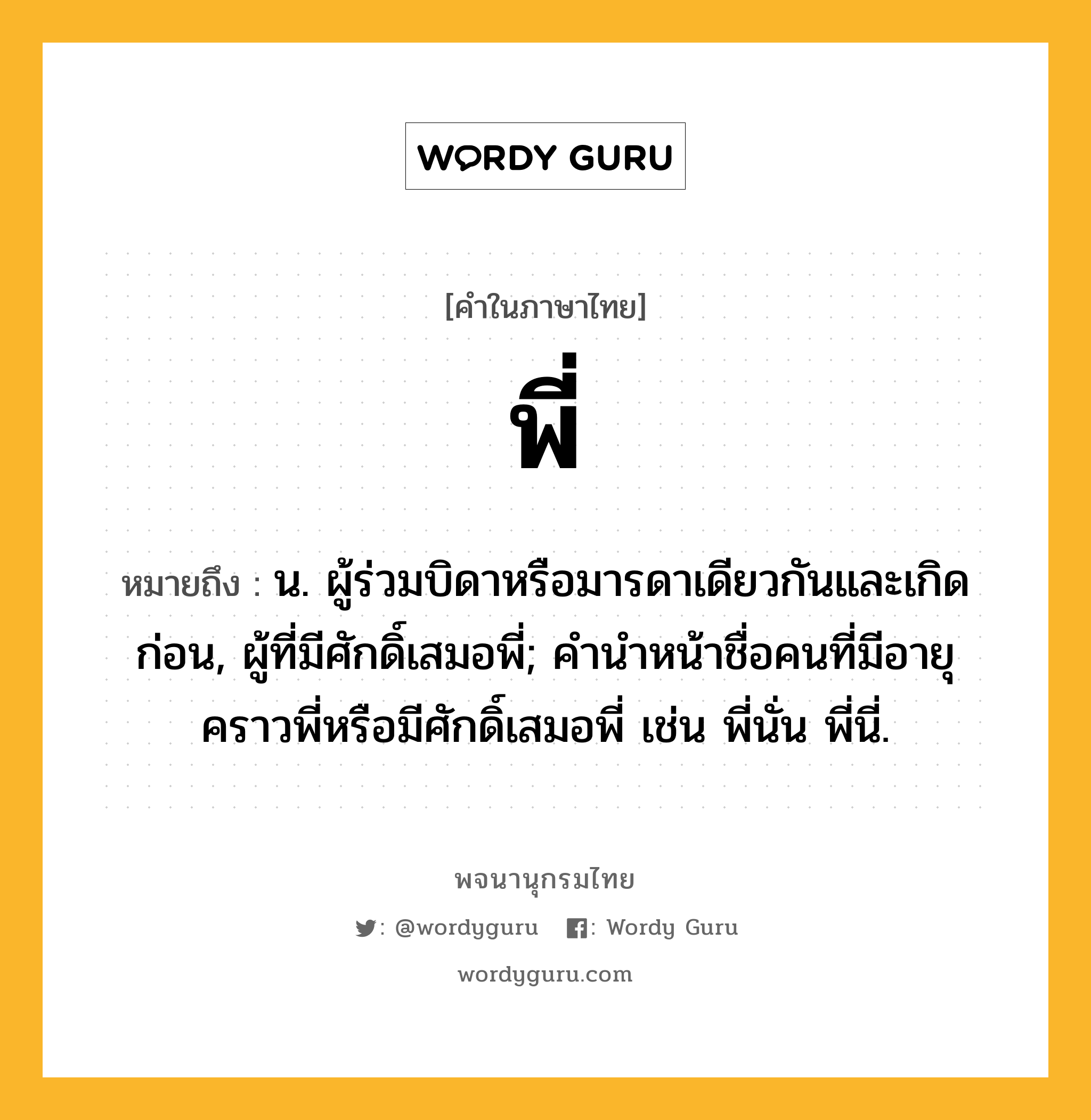 พี่ ความหมาย หมายถึงอะไร?, คำในภาษาไทย พี่ หมายถึง น. ผู้ร่วมบิดาหรือมารดาเดียวกันและเกิดก่อน, ผู้ที่มีศักดิ์เสมอพี่; คํานําหน้าชื่อคนที่มีอายุคราวพี่หรือมีศักดิ์เสมอพี่ เช่น พี่นั่น พี่นี่.