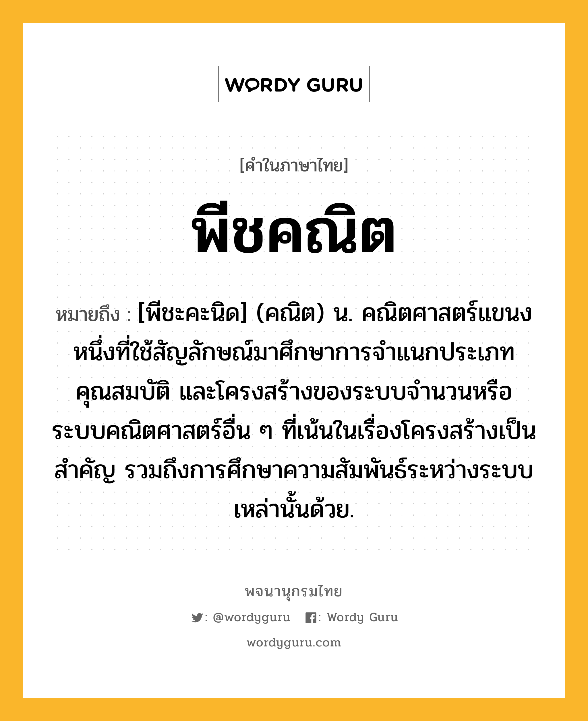 พีชคณิต ความหมาย หมายถึงอะไร?, คำในภาษาไทย พีชคณิต หมายถึง [พีชะคะนิด] (คณิต) น. คณิตศาสตร์แขนงหนึ่งที่ใช้สัญลักษณ์มาศึกษาการจําแนกประเภท คุณสมบัติ และโครงสร้างของระบบจํานวนหรือระบบคณิตศาสตร์อื่น ๆ ที่เน้นในเรื่องโครงสร้างเป็นสําคัญ รวมถึงการศึกษาความสัมพันธ์ระหว่างระบบเหล่านั้นด้วย.